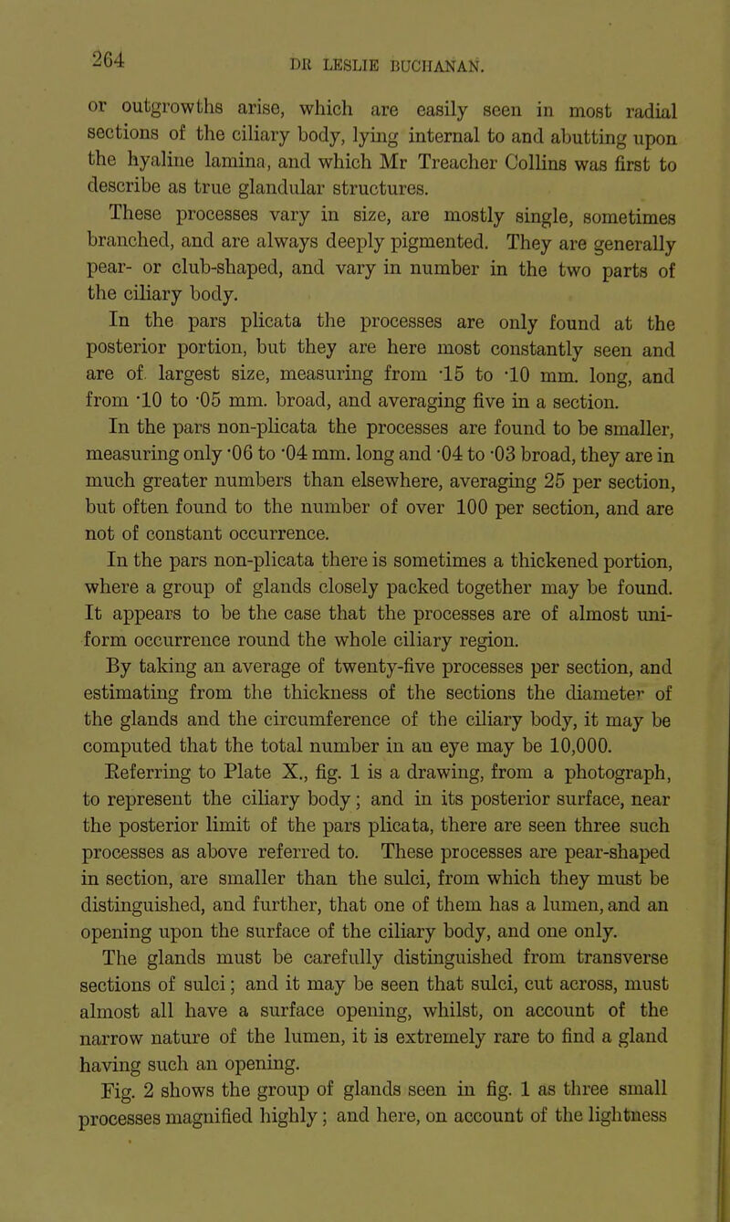 or outgrowths arise, which are easily seen in most radial sections of the ciliary body, lying internal to and abutting upon the hyaline lamina, and which Mr Treacher Collins was first to describe as true glandular structures. These processes vary in size, are mostly single, sometimes branched, and are always deeply pigmented. They are generally pear- or club-shaped, and vary in number in the two parts of the ciliary body. In the pars plicata the processes are only found at the posterior portion, but they are here most constantly seen and are of. largest size, measuring from -15 to -10 mm. long, and from '10 to -05 mm. broad, and averaging five in a section. In the pars non-plicata the processes are found to be smaller, measuring only '06 to 04 mm. long and 04 to -03 broad, they are in much greater numbers than elsewhere, averaging 25 per section, but often found to the number of over 100 per section, and are not of constant occurrence. In the pars non-plicata there is sometimes a thickened portion, where a group of glands closely packed together may be found. It appears to be the case that the processes are of almost uni- form occurrence round the whole ciliary region. By taking an average of twenty-five processes per section, and estimating from the thickness of the sections the diameter of the glands and the circumference of the ciliary body, it may be computed that the total number in an eye may be 10,000. Eeferring to Plate X., fig. 1 is a drawing, from a photograph, to represent the ciliary body; and in its posterior surface, near the posterior limit of the pars plicata, there are seen three such processes as above referred to. These processes are pear-shaped in section, are smaller than the sulci, from which they must be distinguished, and further, that one of them has a lumen, and an opening upon the surface of the ciliary body, and one only. The glands must be carefully distinguished from transverse sections of sulci; and it may be seen that sulci, cut across, must almost all have a surface opening, whilst, on account of the narrow nature of the lumen, it is extremely rare to find a gland having such an opening. Fig. 2 shows the group of glands seen in fig. 1 as three small processes magnified highly; and here, on account of the lightness