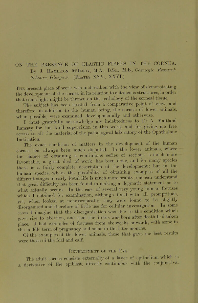 By J. Hamilton M'Ilroy, M.A., B.Sc, M.B., Carnegie Research Scholar, Glasgow. (Plates XXV., XXVI.) The present piece of work was undertaken with the view of demonstrating the development of the cornea in its relation to cutaneous structures, in order that some light might be thrown on the pathology of the corneal tissue. The subject has been treated from a comparative point of view, and therefore, in addition to the human being, the cornese of lower animals, when possible, were examined, developmentally and otherwise. I must gratefully acknowledge my indebtedness to Dr A. Maitland Ramsay for his kind supervision in this work, and for giving me free access to all the material of the pathological laboratory of the Ophthalmic Institution. The exact condition of matters in the development of the human cornea has always been much disputed. In the lower animals, where the chance of obtaining a continuous series of sections is much more favourable, a great deal of work has been done, and for many species there is a fairly complete description of the development; but in the human species, where the possibility of obtaining examples of all the different stages in early foetal life is much more scanty, one can understand that great difficulty has been found in making a dogmatic statement as to what actually occurs. In the case of several very young human foetuses which I obtained for examination, although fixed with all promptitude, yet, when looked at microscopically, they were found to be slightly disorganised and therefore of little use for cellular investigation. In some cases I imagine that the disorganisation was due to the condition which gave rise to abortion, and that the foetus was born after death had taken place. I had examples of foetuses from six weeks onwards, with some in the middle term of pregnancy and some in the later months. Of the examples of the lower animals, those that gave me best results were those of the foal and calf. Development of the Eye. The adult cornea consists externally of a layer of epithelium winch is a derivative of the epiblast, directly continuous with the conjunctiva,