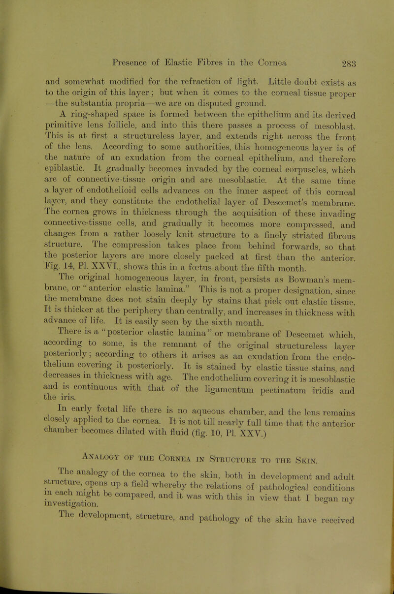 and somewhat modified for the refraction of light. Little doubt exists as to the origin of this layer; but when it comes to the corneal tissue proper —the substantia propria—we are on disputed ground. A ring-shaped space is formed between the epithelium and its derived primitive lens follicle, and into this there passes a process of mesoblast. This is at first a structureless layer, and extends right across the front of the lens. According to some authorities, this homogeneous layer is of the nature of an exudation from the corneal epithelium, and therefore epiblastic. It gradually becomes invaded by the corneal corpuscles, which are of connective-tissue origin and are mesoblastic. At the same time a layer of endothelioid cells advances on the inner aspect of this corneal layer, and they constitute the endothelial layer of Descemet's membrane. The cornea grows in thickness through the acquisition of these invading connective-tissue cells, and gradually it becomes more compressed, and changes from a rather loosely knit structure to a finely striated fibrous structure. The compression takes place from behind forwards, so that the posterior layers are more closely packed at first than the anterior. Fig. 14, PL XXVI., shows this in a foetus about the fifth month. The original homogeneous layer, in front, persists as Bowman's mem- brane, or anterior elastic lamina. This is not a proper designation, since the membrane does not stain deeply by stains that pick out elastic tissue. It is thicker at the periphery than centrally, and increases in thickness with advance of life. It is easily seen by the sixth month. There is a posterior elastic lamina or membrane of Descemet which, according to some, is the remnant of the original structureless layer posteriorly; according to others it arises as an exudation from the endo- thelium covering it posteriorly. It is stained by elastic tissue stains, and decreases m thickness with age. The endothelium covering it is mesoblastic and is continuous with that of the ligamentum pectinatum iridis and the iris. In early foetal life there is no aqueous chamber, and the lens remains closely applied to the cornea. It is not till nearly full time that the anterior chamber becomes dilated with fluid (fig. 10, PL XXV.) Analogy of the Cornea in Structure to the Skin. The analogy of the cornea to the skin, both in development and adult structure, opens up a field whereby the relations of pathological conditions m each might be compared, and it was with this in view that I began my investigation. & J The development, structure, and pathology of the skin have received