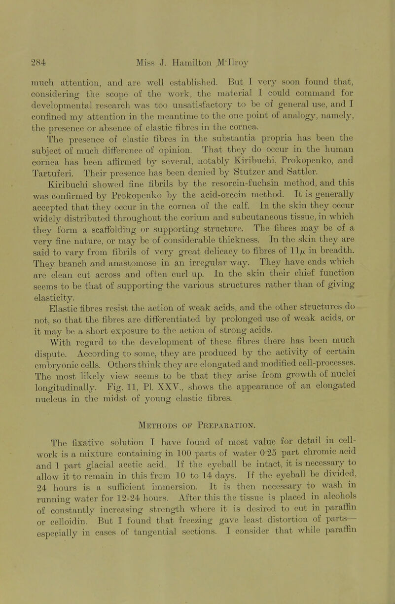 much attention, and are well established. But I very soon found that, considering the scope of the work, the material F could command for developmental research was boo unsatisfactory to be of general use, and I confined my attention in the meantime to the one point of analogy, namely, the presence or absence of elastic fibres in the cornea. The presence of elastic fibres in the substantia propria has been the subject of much difference of opinion. That they do occur in the human cornea has been affirmed by several, notably Kiribuchi, Prokopenko, and Tartuferi. Their presence has been denied by Stutzer and Sattler. Kiribuchi showed fine fibrils by the resorcin-fuchsin method, and this was confirmed by Prokopenko by the acid-orcein method. It is generally accepted that they occur in the cornea of the calf. In the skin they occur widely distributed throughout the corium and subcutaneous tissue, in which they form a scaffolding or supporting structure. The fibres may be of a very fine nature, or may be of considerable thickness. In the skin they are said to vary from fibrils of very great delicacy to fibres of in breadth. They branch and anastomose in an irregular way. They have ends which are clean cut across and often curl up. In the skin their chief function seems to be that of supporting the various structures rather than of giving elasticity. Elastic fibres resist the action of weak acids, and the other structures do not, so that the fibres are differentiated by prolonged use of weak acids, or it may be a short exposure to the action of strong acids. With regard to the development of these fibres there has been much dispute. According to some, they are produced by the activity of certain embryonic cells. Others think they are elongated and modified cell-processes. The most likely view seems to be that they arise from growth of nuclei longitudinally. Fig. 11, PL XXV., shows the appearance of an elongated nucleus in the midst of young elastic fibres. Methods of Peepaeation. The fixative solution I have found of most value for detail in cell- work is a mixture containing in 100 parts of water 025 part chromic acid and 1 part glacial acetic acid. If the eyeball be intact, it is necessary to allow it to remain in this from 10 to 14 days. If the eyeball be divided, 24 hours is a sufficient immersion. It is then necessary to wash m running water for 12-24 hours. After this the tissue is placed in alcohols of constantly increasing strength where it is desired to cut in paraffin or celloidin. But I found that freezing gave least distortion of parts— especially in cases of tangential sections. 1 consider that while paraffin