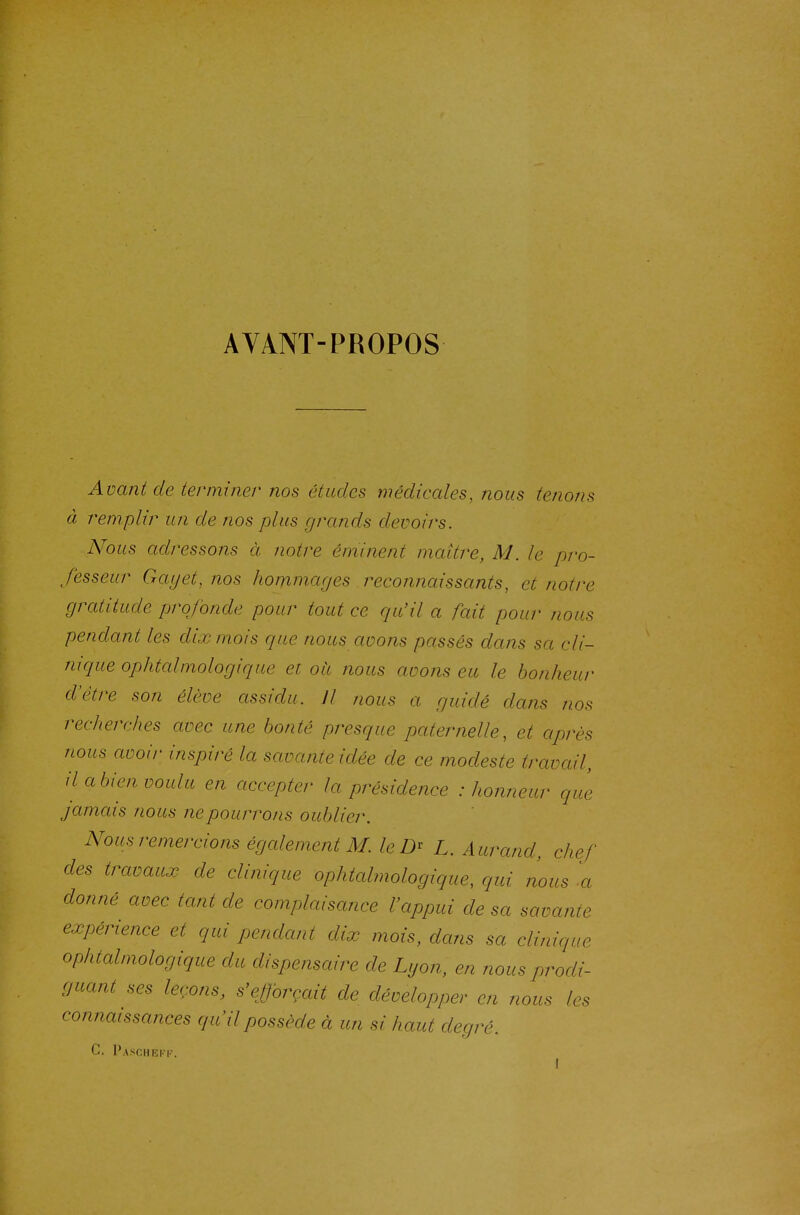 AVANT-PROPOS Avant de terminer nos études médicales, nous tenons à remplir un de nos plus grands devoirs. Nous adressons à notre éminent maître, M. le pro- fesseur Gayet, nos hommages reconnaissants, et notre gratitude profonde pour tout ce qu'il a fait pour nous pendant les dix mois que nous avons passés dans sa cli- nique ophtcdmologique et oit nous avons eu le bonheur d'être son élève assidu. Il nous a guidé dans nos recherches avec une bonté presque paternelle, et après nous avoir inspiré la savante idée de ce modeste travail, il a bien voulu en accepter la présidence .-honneur que jamais nous ne pourrons oublier. Nous remercions égcdement M. leD^ L. A urand, chef des travaux de clinique ophtalmologique, qui nous -a donné avec tant de complaisance l'appui de sa savante expérience et qui pendant dix mois, dans sa clinique ophtalmologique du dispensaire de Lyon, en nous prodi- guant ses leçons, s'ejforçait de développer en nous les connaissances qu il possède à un si haut degré. c. l'ASflHRKI-.