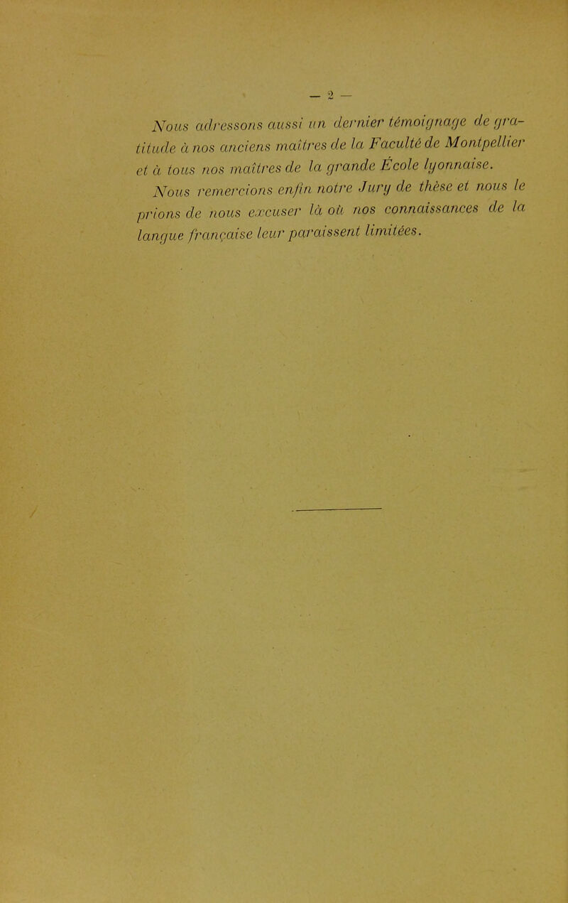 Nous adressons aussi un dernier témoignage de gra- titude à nos anciens maîtres de la Faculté de Montpellier et à tous nos maîtres de la grande École lyonnaise. A^ous remercions enfin notre Jury de thèse et nous le prions de nous e.rcuser là où nos connaissances de la langue française leur paraissent limitées.