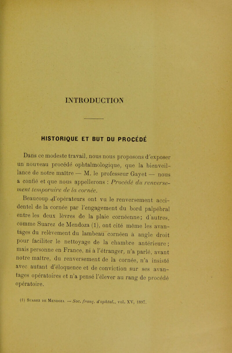 INTRODUCTION HISTORIQUE ET BUT DU PROCÉDÉ Dans ce modeste travail, nous nous proposons d'exposer un nouveau procédé ophtalmologique, que la bienveil- lance de notre maître — M. le professeur Gayet — nous a confié et que nous appellerons : Procédé du renverse- ment temporaire de la cornée. Beaucoup 4'opérateurs ont vu le renversement acci- dentel de la cornée par l'engagement du bord palpébral entre les deux lèvres de la plaie cornéenne; d'autres, comme Suarez de Mendoza (1), ont cité même les avan- tages du relèvement du lambeau cornéen à angle droit pour faciliter le nettoyage de la chambre antérieure ; mais personne en France, ni à l'étranger, n'a parlé, avant notre maître, du renversement de la cornée, n'a insisté avec autant d'éloquence et de conviction sur ses avan- tages opératoires et n'a pensé l'élever au rang de procédé opératoire. (1) SuAHEz DE Mendoza — Soc. /'rang. d'ophtaL, vol. XV, 1897.