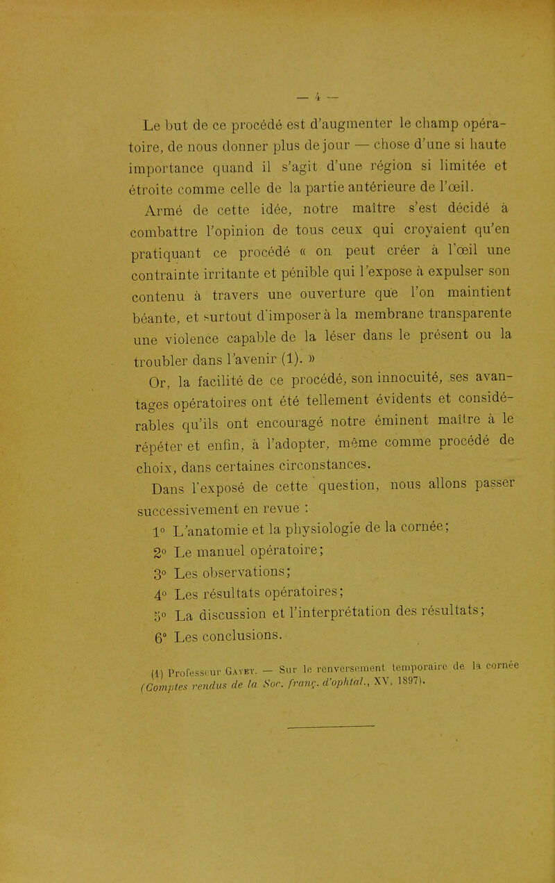 Le but de ce procédé est d'augmenter le champ opéra- toire, de nous donner plus de jour — chose d'une si haute importance quand il s'agit d'une région si limitée et étroite comme celle de la partie antérieure de l'œil. Armé de cette idée, notre maître s'est décidé à combattre l'opinion de tous ceux qui croyaient qu'en pratiquant ce procédé « on peut créer à l'œil une contrainte irritante et pénible qui l'expose à expulser son contenu à travers une ouverture que l'on maintient béante, et surtout d'imposer à la membrane transparente une violence capable de la léser dans le présent ou la troubler dans Tavenir (1). » Or, la facilité de ce procédé, son innocuité, ses avan- tages opératoires ont été tellement évidents et considé- rables qu'ils ont encouragé notre éminent maître à le répéter et enfin, à l'adopter, même comme procédé de choix, dans certaines circonstances. Dans l'exposé de cette ' question, nous allons passer successivement en revue : 1° L anatomie et la physiologie de la cornée; 2° Le manuel opératoire; 3° Les observations; 4° Les résultats opératoires; 5° La discussion et l'interprétation des résultats; 6° Les conclusions. (1) Profess. ur Gayet. - Sur le renversement temporaire de la corné( (Compte!^ rendm de In Soc. franc, d'ophtnl., XY, 1897).