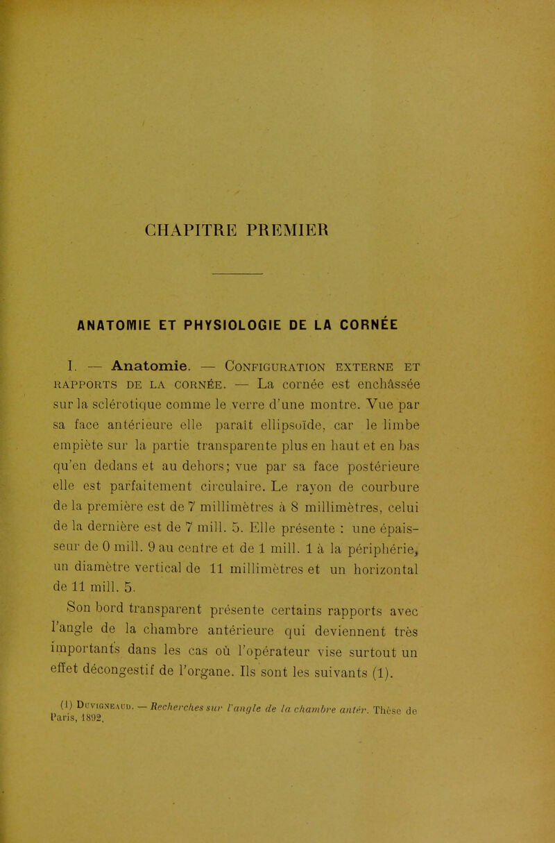 CHAPITRE PREMIER ANATOIVIIE ET PHYSIOLOGIE DE LA CORNÉE I. — Anatomie. — Configuration externe et RAPPORTS DE LA CORNÉE. — La cornée est enchâssée sur la sclérotique comme le verre d'une montre. Vue par sa face antérieure elle paraît ellipsoïde, car le limbe empiète sur la partie transparente plus en haut et en bas qu'en dedans et au dehors; vue par sa face postérieure elle est parfaitement circulaire. Le rayon de courbure de la première est de 7 millimètres à 8 millimètres, celui de la dernière est de 7 mill. 5. Elle présente : une épais- seur de 0 mill. 9 au centre et de 1 mill. 1 à la périphérie, un diamètre vertical de 11 millimètres et un horizontal de 11 mill. 5. ►Son bord transparent présente certains rapports avec l'angle de la chambre antérieure qui deviennent très importants dans les cas où l'opérateur vise surtout un efïet décongestif de l'organe. Ils sont les suivants (1). (1) 1>i!vig:<e,\v\). — Recherches sur l'angle de la chambre antèr. Thèse de Paris, 1892.