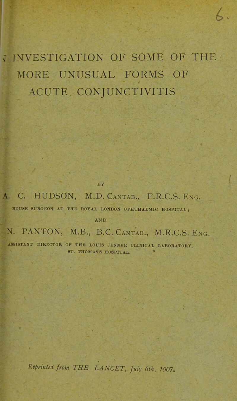 MORE UNUSUAL FORMS OF ACUTE. CONJUNCTIVITIS BY A. C, HUDSON, M.D. Cantab., F.R.C.S. Eng. HOUSE 8URGK0N AT THE ROYAL LONDON OPHTHALMIC HOSPITAL; AND N. PANTON, M.B., B.C.Cantab., M.R.C.S. Eng. ASSISTANT DIRECTOB OF THE LOUIS JENNKB CLINICAL LABORATORY, ST. THOMAS'S HOSPITAL. * RepyinUd fyom THE LANCET, July 6th, 1907.