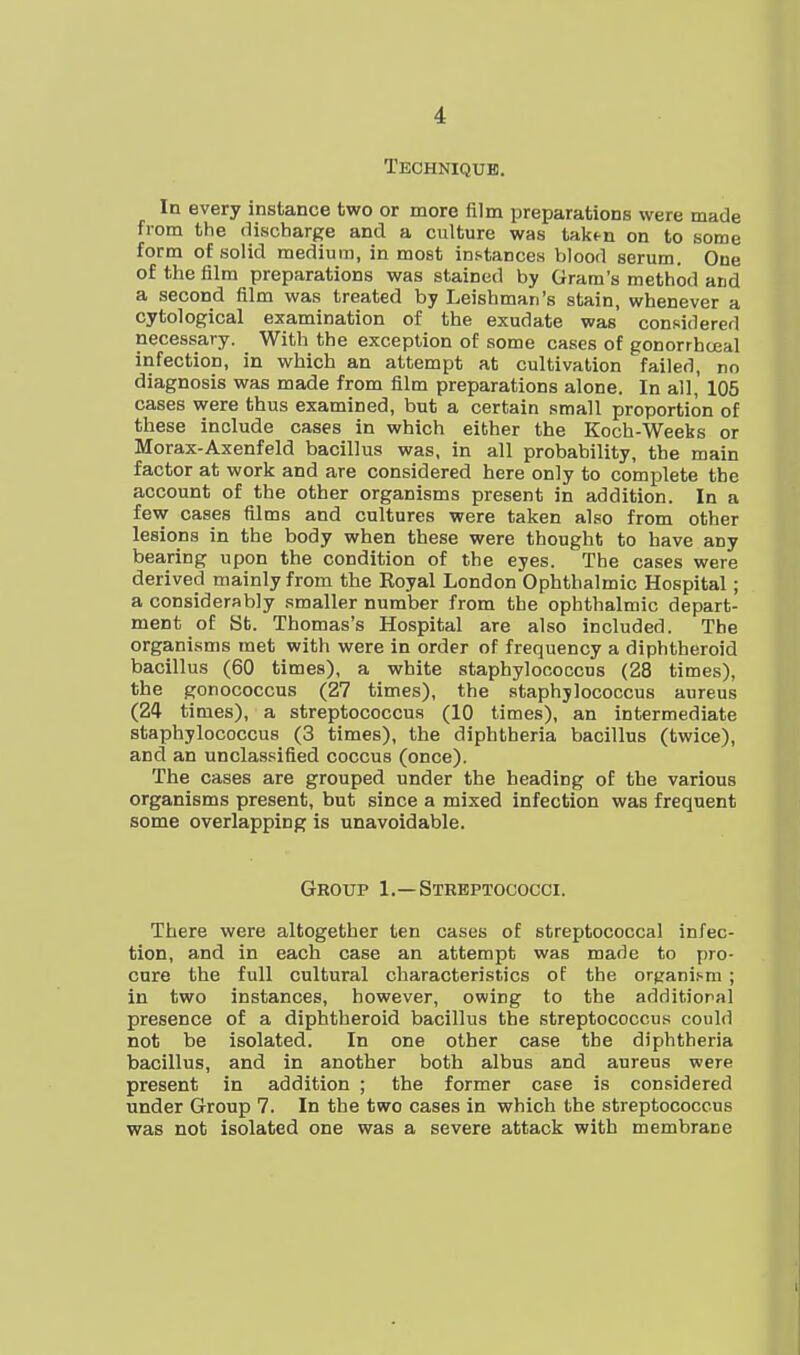 Techniqub. In every instance two or more film preparations were made from the discharge and a culture was taktn on to some form of solid medium, in most instances Vilood serum. One of the film preparations was stained by Gram's method and a second film was treated by Leishman's stain, whenever a cytological examination of the exudate was considered necessary. With the exception of some cases of gonorrhceal infection, in which an attempt at cultivation failed, no diagnosis was made from film preparations alone. In all, 105 cases were thus examined, but a certain small proportion of these include cases in which either the Koch-Weeks or Morax-Axenfeld bacillus was, in all probability, the main factor at work and are considered here only to complete the account of the other organisms present in addition. In a few cases films and cultures were taken also from other lesions in the body when these were thought to have any bearing upon the condition of the eyes. The cases were derived mainly from the Royal London Ophthalmic Hospital; a considerably smaller number from the ophthalmic depart- ment of St. Thomas's Hospital are also included. The organisms met with were in order of frequency a diphtheroid bacillus (60 times), a white staphylococcus (28 times), the gonococcns (27 times), the staphylococcus aureus (24 times), a streptococcus (10 times), an intermediate staphylococcus (3 times), the diphtheria bacillus (twice), and an unclassified coccus (once). The cases are grouped under the heading of the various organisms present, but since a mixed infection was frequent some overlapping is unavoidable. Group 1.—Streptococci. There were altogether ten cases of streptococcal infec- tion, and in each case an attempt was made to pro- cure the full cultural characteristics of the organi.-m ; in two instances, however, owing to the additional presence of a diphtheroid bacillus the streptococcus could not be isolated. In one other case the diphtheria bacillus, and in another both albus and aureus were present in addition ; the former case is considered under Group 7. In the two cases in which the streptococcus was not isolated one was a severe attack with membrane