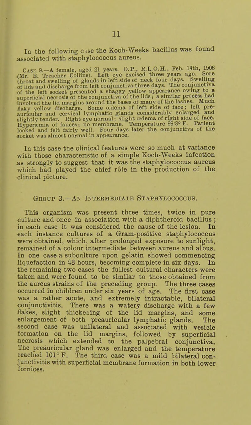 In the following c ise the Koch-Weeks bacillus was found associated with staphylococcus aureus. Case 9.-A female, aged 21 years. O.P., R.L.O.H.. Feb. 14th, 1906 <Mr. B. Treacher Collins). Left eye excised three years ago. bore throat and swelling of glands in left side of neck four days. Swelling of lids and discharge from left conjunctiva three days. The conjunctiva of the left socket presented a shaggy yellow appearance owing to a superficial necrosis of the conjunctiva of the lids; a similar process had involved the lid margins around the bases of many of the lashes. Much flaky yellow discharge. Some cedema of left side of face; left pre- auricular and cervical lymphatic glands considerably enlarged and slightly tender. Right eye normal; slight oedema of right side of face. Hyper.-emia of fauces; no membrane. Temperature 99 8° F. Patient looked and felt fairly well. Four days later the conjunctiva of the socket was almost normal in appearance. In this case the clinical features were so much at variance with those characteristic of a simple Koch-Weeks infection as strongly to suggest that it was the staphylococcus aureus which had played the chief role in the production of the clinical picture. Group 3.—An Intermediate Staphylococcus. This organism was present three times, twice in pure ■culture and once in association with a diphtheroid bacillus ; in each case it was considered the cause of the lesion. In €ach instance cultures of a Gram-positive staphylococcus were obtained, which, after prolonged exposure to sunlight, remained of a colour intermediate between aureus and albus. In one case a subculture upon gelatin showed commencing liquefaction in 48 hours, becoming complete in six days. In the remaining two cases the fullest cultural characters were taken and were found to be similar to those obtained from the aureus strains of the preceding group. The three cases occurred in children under six years of age. The first case was a rather acute, and extremely intractable, bilateral •conjunctivitis. There was a watery discharge with a few flakes, slight thickeming of the lid margins, and some enlargement of both preauricular lymphatic glands. The second case was unilateral and associated with vesicle formation on the lid margins, followed by superficial necrosis which extended to the palpebral conjunctiva. The preauricular gland was enlarged and the temperature reached 101° F. The third case was a mild bilateral con- junctivitis with superficial membrane formation in both lower fornices.