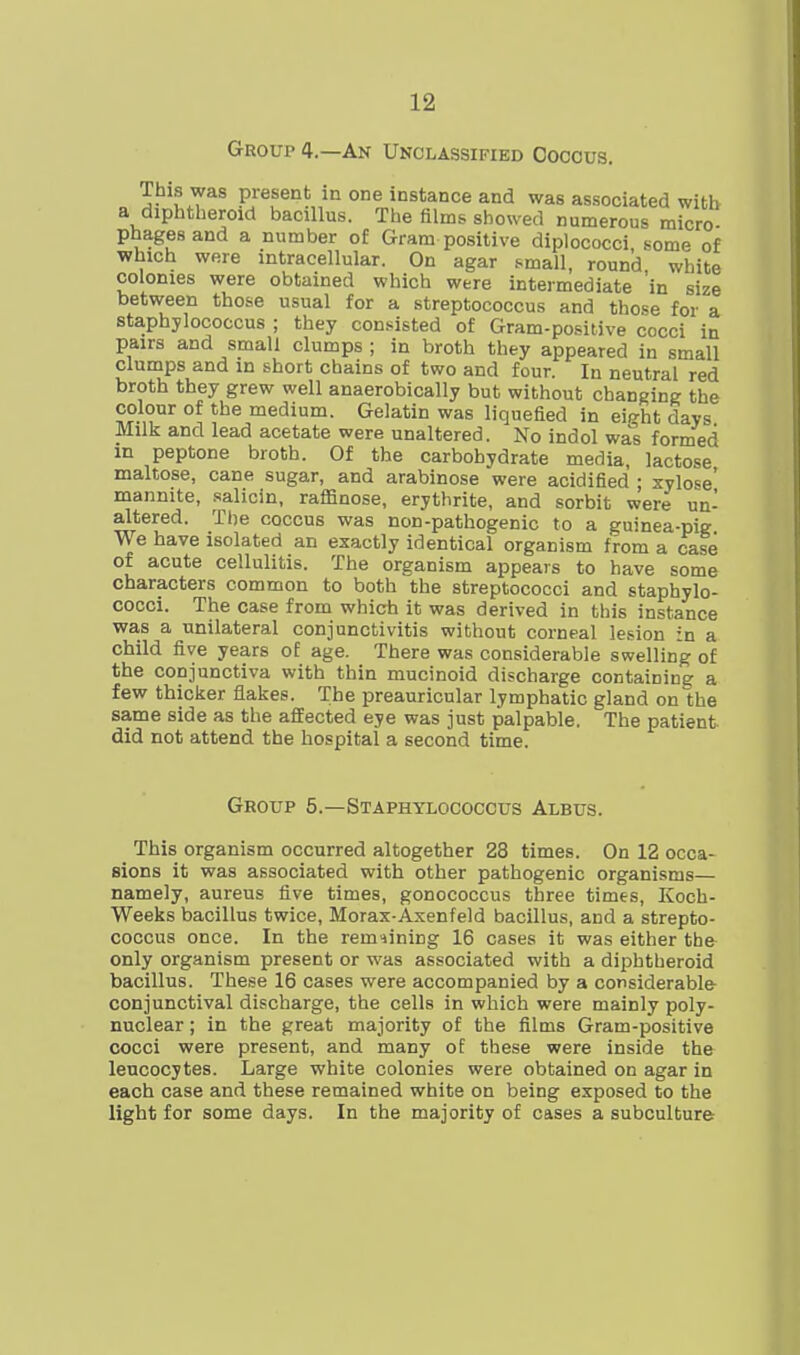 Group 4.—An Unclassified Coccus. This was present in one instance and was associated with a diphtheroid bacillus. The films showed numerous micro- phagesand a number of Gram positive diplococci, some of which were intracellular. On agar small, round white colonies were obtained which were intermediate in size between those usual for a streptococcus and those for a staphylococcus ; they consisted of Gram-positive cocci in pairs and small clumps ; in broth they appeared in small clumps and in short chains of two and four. In neutral red broth they grew well anaerobically but without changing the colour of the medium. Gelatin was liquefied in eirrht davs Milk and lead acetate were unaltered. No indol was formed m peptone broth. Of the carbohydrate media lactose maltose, cane sugar, and arabinose were acidified ; xylose' mannite, salicin, raffinose, erythrite, and sorbit were un- altered. The coccus was non-pathogenic to a guinea-pig We have isolated an exactly identical organism from a case of acute cellulitis. The organism appears to have some characters common to both the streptococci and staphylo- cocci. The case from which it was derived in this instance was a unilateral conjunctivitis without corneal lesion in a child five years of age. There was considerable swelling of the conjunctiva with thin mucinoid discharge containing a few thicker flakes. The preauricular lymphatic gland on the same side as the affected eye was just palpable, The patient did not attend the hospital a second time. Groxjp 5.—Staphylococcus Albus. This organism occurred altogether 28 times. On 12 occa- sions it was associated with other pathogenic organisms— namely, aureus five times, gonococcus three times, Koch- Weeks bacillus twice, Morax-Axenfeld bacillus, and a strepto- coccus once. In the remaining 16 cases it was either the only organism present or was associated with a diphtheroid bacillus. These 16 cases were accompanied by a considerable conjunctival discharge, the cells in which were mainly poly- nuclear ; in the great majority of the films Gram-positive cocci were present, and many of these were inside the leucocytes. Large white colonies were obtained on agar in each case and these remained white on being exposed to the light for some days. In the majority of cases a subculture