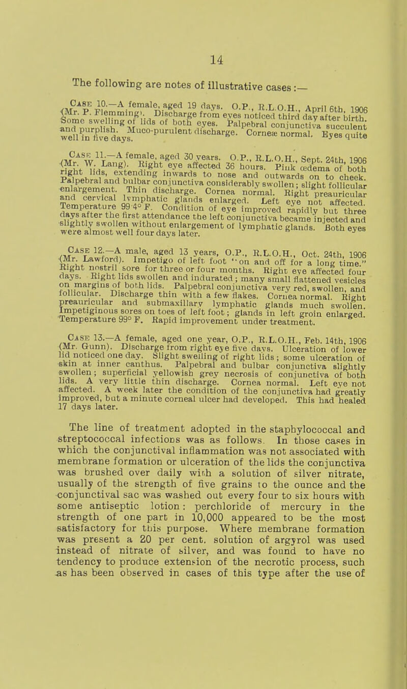 The following are notes of illustrative cases :— /ivP/p^?^^-*^*'?;.''*^!'' '^''•VS- O.P., IIX.O.H.. April 6th 1906 <Mr. P. Flemming. Discharge from eyes noticed third day after birth Some Bwellmgol lids of both eyes. Palpebral conjunctiJa succulent well^n'l^ve days^'°'''''°' normal?'Cs quite Case 11.—A female, aged 30 years. OP R L O H t!or.f oan, lorvc .<Mr W Lang). Eight ^eye affected 36 hours piui\lde„,f^\^^^^^^ pfwh^t- fl^'^^'^ '■^■''^^ *° '^'l outwards on ?o cheek Palpebral and bulbar conjunctiva considerably swollen - slieht folli^ula; enlargement Thin discharge. Cornea normal. Rght preauricu a^ Temperature 99'^o''^''''rJrl'-'' T''*''^^'- no^t affectid ^»^^=no!l th\fi ^ S?''''. ?^ improved rapidly but three RH^hfl^ = conjunctiva became injected and wP^,P iUZ »nT*^°^* enlargement of lymphatic glands. Both eyes weire almost well four days later. Case 12.-A male, aged 13 years, O.P., R.L.O.H., Oct. 24th, 1906 (Mr Lawford). ImpetiKO of left foot on and off for a long time^ Right nostril sore for three or four months. Right eve affected four days. Right hds swol en and mdurated ; many small flattened vesicles on margins of both lids. Palpebral conjunctiva very red, swollen, and follicular. Discharge thin with a few flakes. Cornea normal. Right preauricular and subma.xillary lymphatic glands much swollen. Impetiginous sores on toes of left foot; glands in left groin enlarged. Temperature 99° F. Rapid improvement under treatment. 13.—A female, aged one year, O.P., R.L.O.H., Feb. 14th, 1906 (Mr. Gunn). Discharge from right eye five davs. Ulceration of lower lid noticed one day. Slight swelling of right lids ; some ulceration of fikm at inner canthus. Palpebral and bulbar conjunctiva slightly swollen; superficial yellowish grey necrosis of conjunctiva of both lids. A very little thin discharge. Cornea normal. Left eye not affected. A week later the condition of the conjunctiva had greatly improved, but a minute corneal ulcer had developed. This had healed 17 days later. The line of treatment adopted in the staphylococcal and streptococcal iniections was as follows. In those cases in which the conjunctival inflammation was not associated with membrane formation or ulceration of the lids the conjunctiva was brushed over daily with a solution of silver nitrate, usually of the strength of five grains to the ounce and the •conjunctival sac was washed out every four to six hours with some antiseptic lotion: perchloride of mercury in the strength of one part in 10,000 appeared to be the most satisfactory for thiis purpose. Where membrane formation was present a 20 per cent, solution of argjrol was used instead of nitrate of silver, and was found to have no tendency to produce extension of the necrotic process, such as has been observed in cases of this type after the use of