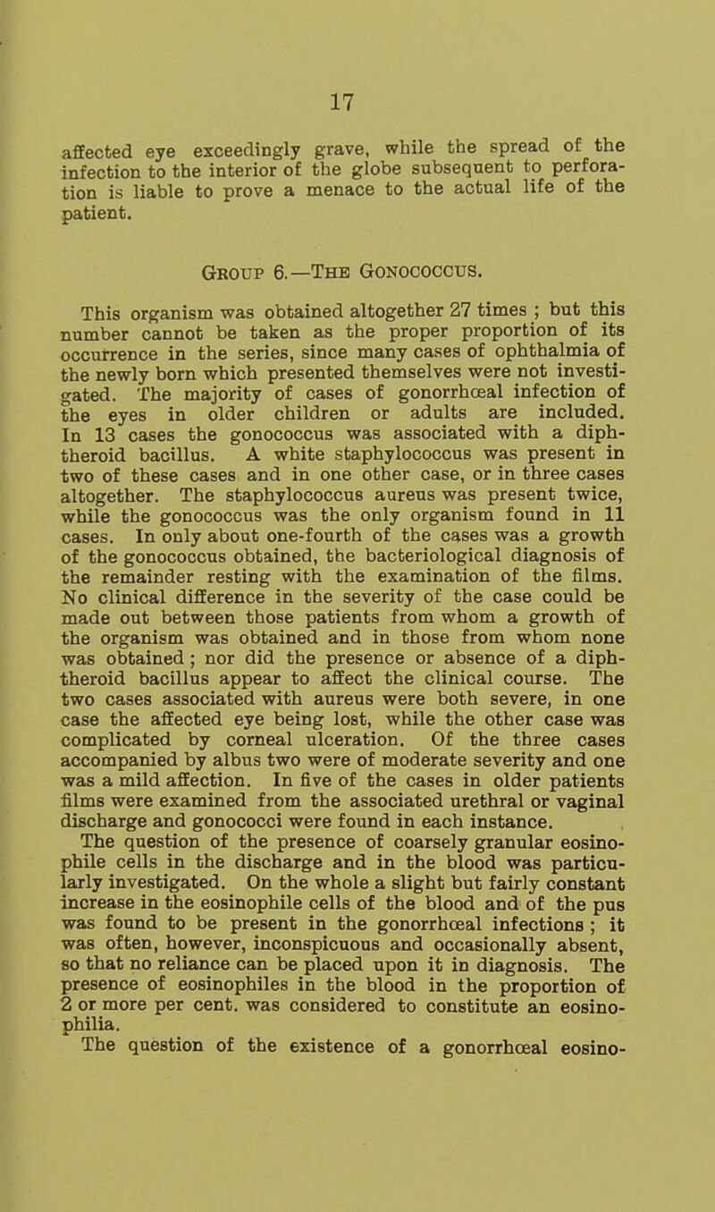 affected eye exceedingly grave, while the spread of the infection to the interior of the globe subsequent to perfora- tion is liable to prove a menace to the actual life of the patient. Group 6.—The Gonococcus. This organism was obtained altogether 27 times ; but this number cannot be taken as the proper proportion of its occurrence in the series, since many cases of ophthalmia of the newly born which presented themselves were not investi- gated. The majority of cases of gonorrhoeal infection of the eyes in older children or adults are included. In 13 cases the gonococcus was associated with a diph- theroid bacillus. A white staphylococcus was present in two of these cases and in one other case, or in three cases altogether. The staphylococcus aureus was present twice, while the gonococcus was the only organism found in 11 cases. In only about one-fourth of the cases was a growth of the gonococcus obtained, the bacteriological diagnosis of the remainder resting with the examination of the films. No clinical difference in the severity of the case could be made out between those patients from whom a growth of the organism was obtained and in those from whom none was obtained; nor did the presence or absence of a diph- theroid bacillus appear to affect the clinical course. The two cases associated with aureus were both severe, in one case the affected eye being lost, while the other case was complicated by corneal ulceration. Of the three cases accompanied by albus two were of moderate severity and one was a mild affection. In five of the cases in older patients films were examined from the associated urethral or vaginal discharge and gonococci were found in each instance. The question of the presence of coarsely granular eosino- phile cells in the discharge and in the blood was particu- larly investigated. On the whole a slight but fairly constant increase in the eosinophile cells of the blood and of the pus was found to be present in the gonorrhoeal infections ; it was often, however, inconspicuous and occasionally absent, so that no reliance can be placed upon it in diagnosis. The presence of eosinophiles in the blood in the proportion of 2 or more per cent, was considered to constitute an eosino- philia. The question of the existence of a gonorrhoeal eosino-