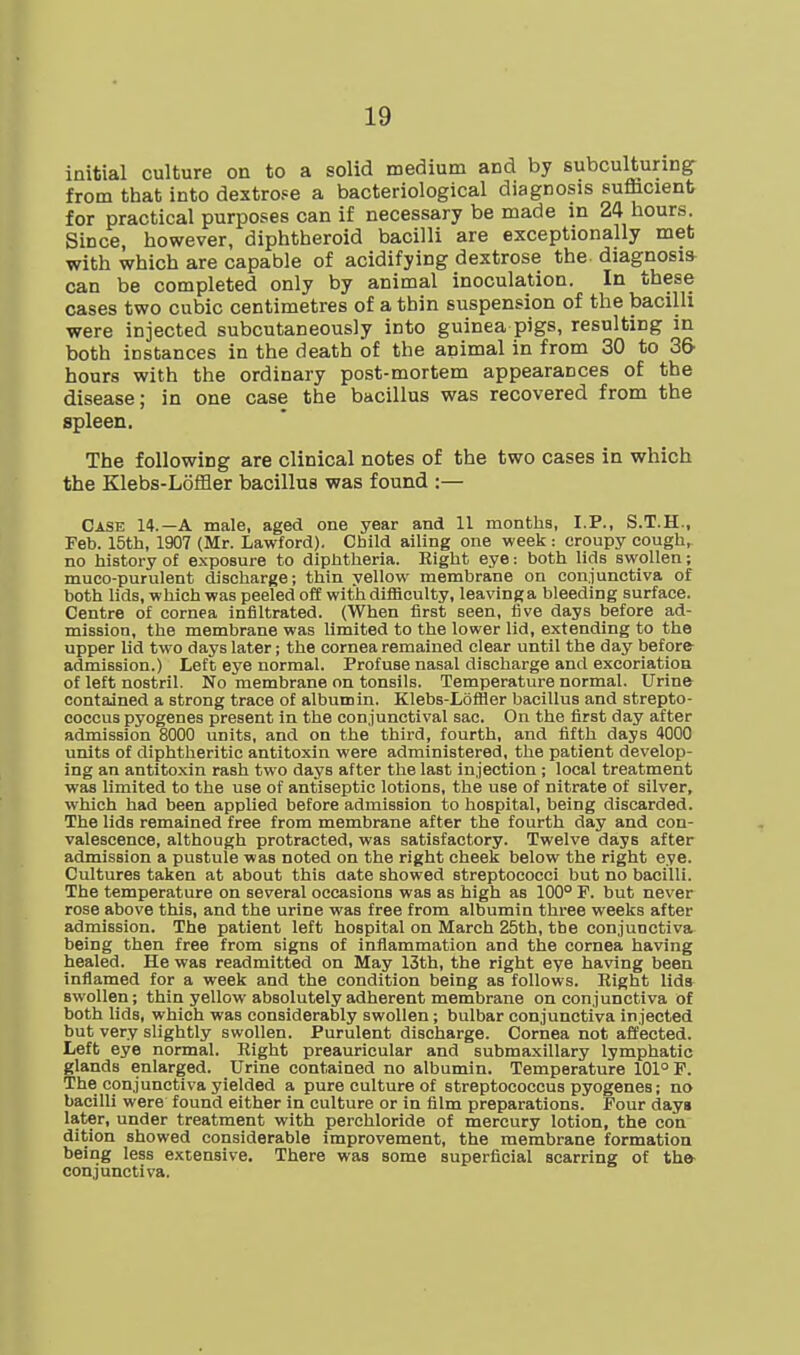 initial culture on to a solid medium and by subcultunng- from that into dextrose a bacteriological diagnosis sufccient for practical purposes can if necessary be made in 24 hours. Since, however, diphtheroid bacilli are exceptionally met with which are capable of acidifying dextrose the- diagnosis can be completed only by animal inoculation. In these cases two cubic centimetres of a thin suspension of the bacilli were injected subcutaneously into guinea pigs, resulting in both instances in the death of the animal in from 30 to 3& hours with the ordinary post-mortem appearances of the disease; in one case the bacillus was recovered from the spleen. The following are clinical notes of the two cases in which the Klebs-LofHer bacillus was found :— Case 14.—A male, aged one year and 11 months, I.P., S.T.H., Feb. 15th, 1907 (Mr. Lawford). Child ailing one week: croupy cough, no history of exposure to diphtheria. Eight eye: both lids swollen; muco-purulent discharge; thin yellow membrane on conjunctiva of both lids, which was peeled off with difficulty, leavinga bleeding surface. Centre of cornea infiltrated. (When first seen, five days before ad- mission, the membrane was limited to the lower lid, extending to the upper lid two days later; the cornea remained clear until the day before admission.) Left eye normal. Profuse nasal discharge and excoriation of left nostril. No membrane on tonsils. Temperature normal. Urine contained a strong trace of albumin. Klebs-Lbftier bacillus and strepto- coccus pyogenes present in the conjunctival sac. On the first day after admission 8000 units, and on the third, fourth, and fifth days 4000 units of diphtheritic antitoxin were administered, the patient develop- ing an antitoxin rash two days after the last injection; local treatment was limited to the use of antiseptic lotions, the use of nitrate of silver, which had been applied before admission to hospital, being discarded. The lids remained free from membrane after the fourth day and con- valescence, although protracted, was satisfactory. Twelve days after admission a pustule was noted on the right cheek below the right eye. Cultures taken at about this date showed streptococci but no bacilli. The temperature on several occasions was as high as 100° F. but never rose above this, and the urine was free from albumin three weeks after admission. The patient left hospital on March 25th, the conjunctiva being then free from signs of inflammation and the cornea having healed. He was readmitted on May 13th, the right eye having been inflamed for a week and the condition being as follows. Eight lids swollen; thin yellow absolutely adherent membrane on conjunctiva of both lids, which was considerably swollen; bulbar conjunctiva injected but very slightly swollen. Purulent discharge. Cornea not affected. Left eye normal. Right preauricular and submaxillary lymphatic glands enlarged. Urine contained no albumin. Temperature 101° F. The conjunctiva yielded a pure culture of streptococcus pyogenes; no bacilli were found either in culture or in film preparations. Four days later, under treatment with perchloride of mercury lotion, the con dition showed considerable improvement, the membrane formation being less extensive. There was some superficial scarring of th» conjunctiva.