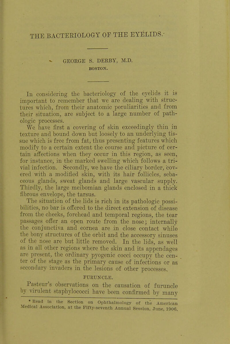 THE BACTEEIOLOGY OF THE EYELIDS. GEORGE S. DERBY, M.D. BOSTON. In considering the bacteriology of the eyelids it is important to remember that Ave are dealing with struc- tures which, from their anatomic peculiarities and from their situation, are subject to a large number of path- ologic processes. We have first a covering of skin exceedingly thin in texture and bound clown but loosely to an underlying tis- sue which is free from fat, thus presenting features which modify to a certain extent the course and picture of cer- tain affections when they occur in this region, as seen, for instance, in the marked swelling which follows a tri- vial infection. Secondly, we have the ciliary border, cov- ered with a modified skin, with its hair follicles, seba- ceous glands, sweat glands and large vascular supply. Thirdly, the large meibomian glands enclosed in a thick fibrous envelope, the tarsus. The situation of the lids is rich in its pathologic possi- bilities, no bar is offered to the direct extension of disease from the cheeks, forehead and temporal regions, the tear passages offer an open route from the nose; internally the conjunctiva and cornea are in close contact while the bony structures of the orbit and the accessory sinuses of the nose are but little removed. In the lids, as well as in all other regions where the skin and its appendages are present, the ordinary pyogenic cocci occupy the cen- ter of the stage as the primary cause of infections or as secondary invaders in the lesions of other processes, FURUNCLE. Pasteur's observations on the causation of furuncle by virulent staphylococci have been confirmed by many * Read in the Section on Ophthalmology of the American Medical Association, at the Fifty-seventh Annual Session, June, 1900,