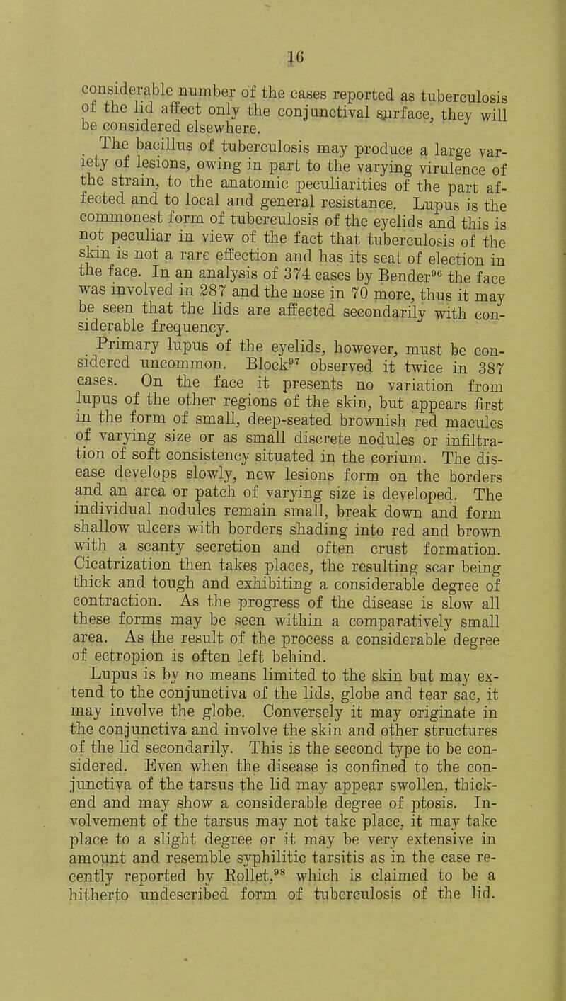 considerable number of the cases reported as tuberculosis ot the lid affect only the conjunctival surface, they will be considered elsewhere. The bacillus of tuberculosis may produce a large var- iety of lesions, owing in part to the varying virulence of the strain, to the anatomic peculiarities of the part af- fected and to local and general resistance. Lupus is the commonest form of tuberculosis of the eyelids and this is not peculiar in view of the fact that tuberculosis of the skin is not a rare effection and has its seat of election in the face. In an analysis of 374 cases by Bender90 the face was involved in 287 and the nose in 70 more, thus it may be seen that the lids are affected secondarily with con- siderable frequency. Primary lupus of the eyelids, however, must be con- sidered uncommon. Block97 observed it twice in 387 cases. On the face it presents no variation from lupus of the other regions of the skin, but appears first in the form of small, deep-seated brownish red macules of varying size or as small discrete nodules or infiltra- tion of soft consistency situated in the corium. The dis- ease develops slowly, new lesions form on the borders and an area or patch of varying size is developed. The individual nodules remain small, break down and form shallow ulcers with borders shading into red and brown with a scanty secretion and often crust formation. Cicatrization then takes places, the resulting scar being thick and tough and exhibiting a considerable degree of contraction. As the progress of the disease is slow all these forms may be seen within a comparatively small area. As the result of the process a considerable degree of ectropion is often left behind. Lupus is by no means limited to the skin but may ex- tend to the conjunctiva of the lids, globe and tear sac, it may involve the globe. Conversely it may originate in the conjunctiva and involve the skin and other structures of the lid secondarily. This is the second type to be con- sidered. Even when the disease is confined to the con- junctiva of the tarsus the lid may appear swollen, thick- end and may show a considerable degree of ptosis. In- volvement of the tarsus may not take place, it may take place to a slight degree or it may be very extensive in amount and resemble syphilitic tarsitis as in the case re- cently reported by Bollet,98 which is claimed to be a hitherto undescribed form of tuberculosis of the lid.