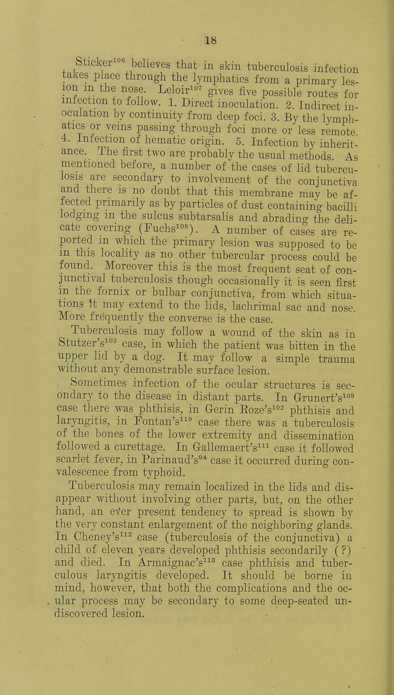 Sticker10 believes that in skin tuberculosis infection takes place through the lymphatics from a primary les- ion m the nose Leloir1 gives five possible routes for infection to follow. 1. Direct inoculation. 2. Indirect in- oculation by continuity from deep foci. 3. By the lymph- atics or veins passing through foci more or less remote 4. Infection of hematic origin. 5. Infection by inherit- ance. The first two are probably the usual methods As mentioned before, a number of the cases of lid tubercu- losis are secondary to involvement of the conjunctiva and there is no doubt that this membrane may be af- fected primarily as by particles of dust containing bacilli lodging m the sulcus subtarsalis and abrading the deli- cate covering (Fuchs108). A number of cases are re- ported m which the primary lesion was supposed to be m this locality as no other tubercular process could be found. Moreover this is the most frequent seat of con- junctival tuberculosis though occasionally it is seen first in the fornix or bulbar conjunctiva, from which situa- tions It may extend to the lids, lachrimal sac and nose. More frequently the converse is the case. Tuberculosis may follow a wound of the skin as in Stutzer's103 case, in which the patient was bitten in the upper lid by a clog. It may follow a simple trauma without any demonstrable surface lesion. Sometimes infection of the ocular structures is sec- ondary to the disease in distant parts. In Grunert's100 case there was phthisis, in Gerin Eoze's102 phthisis and laryngitis, in Fontan's110 case there was a tuberculosis of the bones of the lower extremity and dissemination followed a curettage. In Gallemaert's111 case it followed scarlet fever, in Parinaud's94 case it occurred during con- valescence from typhoid. Tuberculosis may remain localized in the lids and dis- appear without involving other parts, but, on the other hand, an ever present tendency to spread is shown by the very constant enlargement of the neighboring glands. In Cheney's112 case (tuberculosis of the conjunctiva) a child of eleven years developed phthisis secondarily ( ?) and died. In Armaignac's113 case phthisis and tuber- culous lar}mgitis developed. It should be borne in mind, however, that both the complications and the oc- ular process may be secondary to some deep-seated un- discovered lesion.