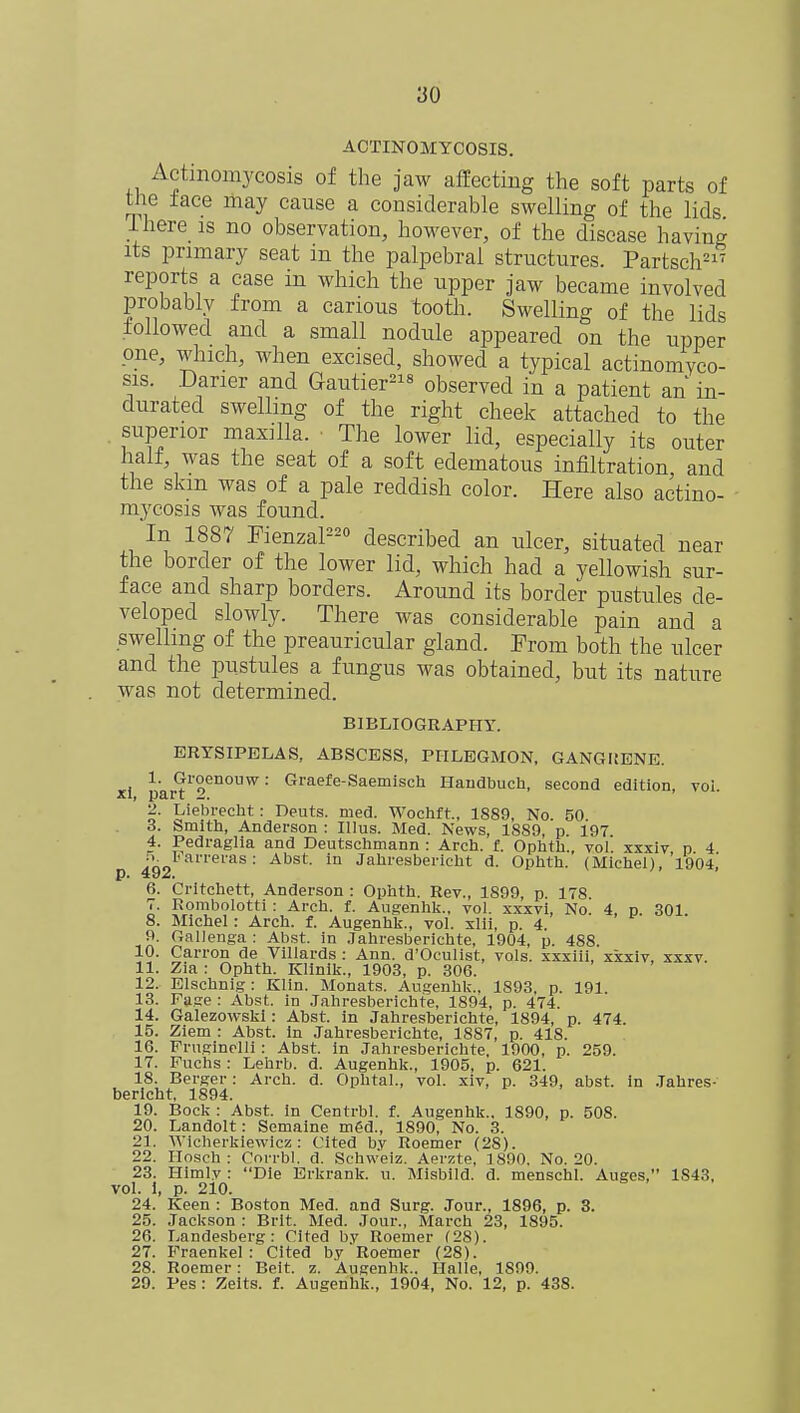ACTINOMYCOSIS. Actinomycosis of the jaw affecting the soft parts of the face may cause a considerable swelling of the lids I here is no observation, however, of the disease having its primary seat in the palpebral structures. Partsch21' reports a case in which the upper jaw became involved probably from a carious tooth. Swelling of the lids followed and a small nodule appeared on the upper one, which, when excised, showed a typical actinomyco- sis. Darier and Gautier218 observed in a patient an in- durated swelling of the right cheek attached to the superior maxilla. • The lower lid, especially its outer half, was the seat of a soft edematous infiltration and the skm was of a pale reddish color. Here also actino- mycosis was found. In 1887 Fienzal220 described an ulcer, situated near the border of the lower lid, which had a yellowish sur- face and sharp borders. Around its border pustules de- veloped slowly. There was considerable pain and a swelling of the preauricular gland. Prom both the ulcer and the pustules a fungus was obtained, but its nature was not determined. BIBLIOGRAPHY. ERYSIPELAS, ABSCESS, PHLEGMON, GANGUENE. 1. Groenouw: Graefe-Saemisch Handbuch, second edition, voi. 2. Liebrecht: Deuts. med. Wochft, 1889, No. 50 3. hmith, Anderson : Illus. Med. News, 1S89, p. 197 4. Pedraglia and Deutschmann : Arch. f. Ophth., vol. xxxiv p 4 5 Farrei-as: Abst. in Jabresbericht d. Opbtb. (Michel), 1904, p. 492. 6. Critchett, Anderson : Ophth. Rev., 1899, p. 178. 7. Eombolotti : Arch. f. Augenhk., vol. xxxvi, No. 4, p. 301 8. Michel: Arch. f. Augenhk., vol. xlii, p. 4. 9. Gallenga : Abst. in Jahresberichte, 1904, p. 488. 10. Carron de Villards : Ann. d'Oculist, vols, xxxiii, xxxiv, xxxv. 11. Zia : Ophth. Klinik., 1903, p. 306. 12. Elschnig : Klin. Monats. Augenhk., 1893. p. 191. 13. Fa.se : Abst. in Jahresberichte, 1894, p. 474. 14. Galezowski: Abst. in Jahresberichte, 1894, p. 474. 15. Ziem : Abst. in Jahresberichte, 1887, p. 418. 16. Pruginelli : Abst. in Jahresberichte, 1900, p. 259. 17. Puchs : Lehrb. d. Augenhk., 1905, p. 621. 18. Berger: Arch. d. Ophtal., vol. xiv, p. 349, abst. in Jahres- bericht, 1894. 19. Bock : Abst. in Centrbl. f. Augenhk.. 1890, p. 508. 20. Landolt: Semaine mgd., 1890, No. 3. 21. WIcherkiewicz: Cited by Itoemer (28). 22. Hosch : Corrbl. d. Schweiz. Aerzte, 1890. No. 20. 23. Himly : Die Erkrank. u. Misbild. d. menschl. Auges, 1S43, vol. i, p. 210. 24. Keen : Boston Med. and Surg. Jour., 1896, p. 3. 25. Jackson : Brit. Med. Jour., March 23, 1895. 26. Landesberg : Cited by Roemer (28). 27. Fraenkel : Cited by Roemer (28). 28. Roemer: Beit. z. Augenhk.. Halle, 1S99. 29. Pes: Zelts. £. Augenhk., 1904, No. 12, p. 438.