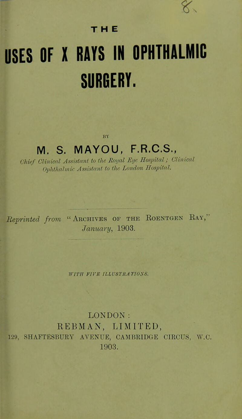 THE USES OF X RAYS IN OPHTHALMIC SURGERY. BY M. S. MAYOU, F.R.C.S., Chief Clinical Assistant to the Royal Eye Hospital; Clinical Ophthalmic Assistant tn the London Hospital. Beprinted from Archives of the Eoentgen Eay, Jaiiuary, 1903. WITH FIVE IlLUSTRAriOaS. LONDON: REBMAN, LIMITED, 129, SHAFTESBURY AVENUE, CAMBRIDGE CIRCUS, W.C. 1903.