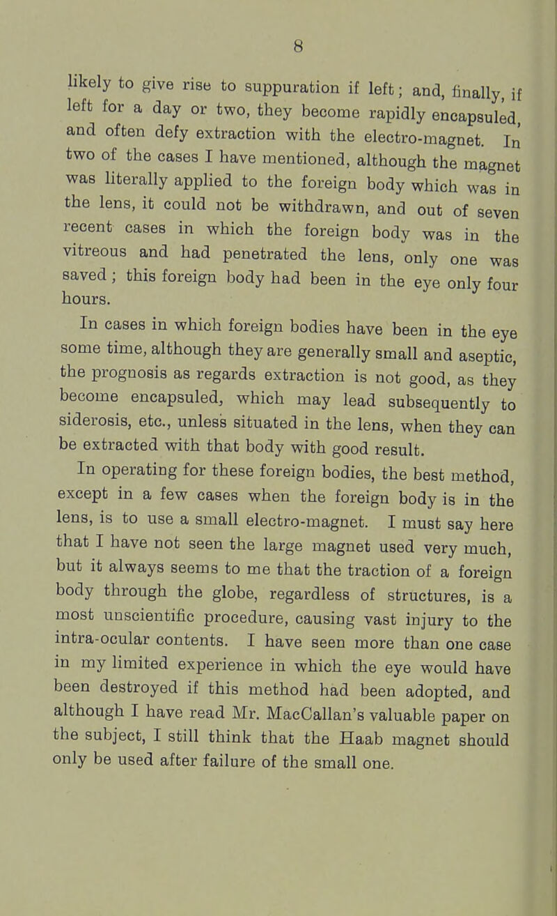 likely to give rise to suppuration if left; and, finally, if left for a day or two. they become rapidly encapsuled, and often defy extraction with the electro-magnet. In two of the cases I have mentioned, although the magnet was literally applied to the foreign body which was in the lens, it could not be withdrawn, and out of seven recent cases in which the foreign body was in the vitreous and had penetrated the lens, only one was saved; this foreign body had been in the eye only four hours. In cases in which foreign bodies have been in the eye some time, although they are generally small and aseptic, the prognosis as regards extraction is not good, as they become encapsuled, which may lead subsequently to siderosis, etc., unless situated in the lens, when they can be extracted with that body with good result. In operating for these foreign bodies, the best method, except in a few cases when the foreign body is in the lens, is to use a small electro-magnet. I must say here that I have not seen the large magnet used very much, but it always seems to me that the traction of a foreign body through the globe, regardless of structures, is a most unscientific procedure, causing vast injury to the intra-ocular contents. I have seen more than one case in my limited experience in which the eye would have been destroyed if this method had been adopted, and although I have read Mr. MacCallan's valuable paper on the subject, I still think that the Haab magnet should only be used after failure of the small one.
