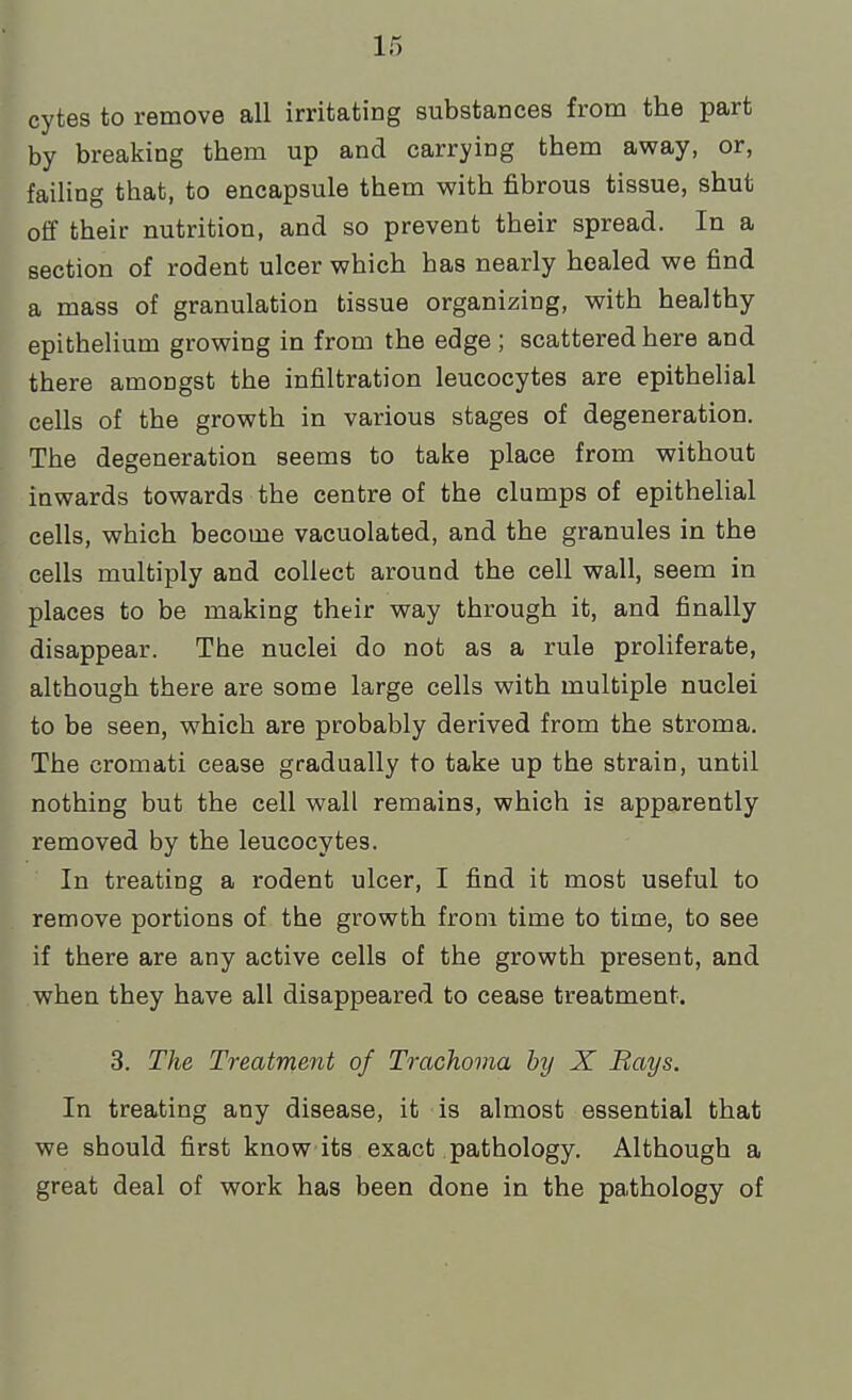 cytes to remove all irritating substances from the part by breaking them up and carrying them away, or, failing that, to encapsule them with fibrous tissue, shut off their nutrition, and so prevent their spread. In a section of rodent ulcer which has nearly healed we find a mass of granulation tissue organizing, with healthy epithelium growing in from the edge ; scattered here and there amongst the infiltration leucocytes are epithelial cells of the growth in various stages of degeneration. The degeneration seems to take place from without inwards towards the centre of the clumps of epithelial cells, which become vacuolated, and the granules in the cells multiply and collect around the cell wall, seem in places to be making their way through it, and finally disappear. The nuclei do not as a rule proliferate, although there are some large cells with multiple nuclei to be seen, which are probably derived from the stroma. The cromati cease gradually to take up the strain, until nothing but the cell wall remains, which is apparently removed by the leucocytes. In treating a rodent ulcer, I find it most useful to remove portions of the growth from time to time, to see if there are any active cells of the growth present, and when they have all disappeared to cease treatment. 3. The Treatment of Trachoma by X Bays. In treating any disease, it is almost essential that we should first know its exact pathology. Although a great deal of work has been done in the pathology of