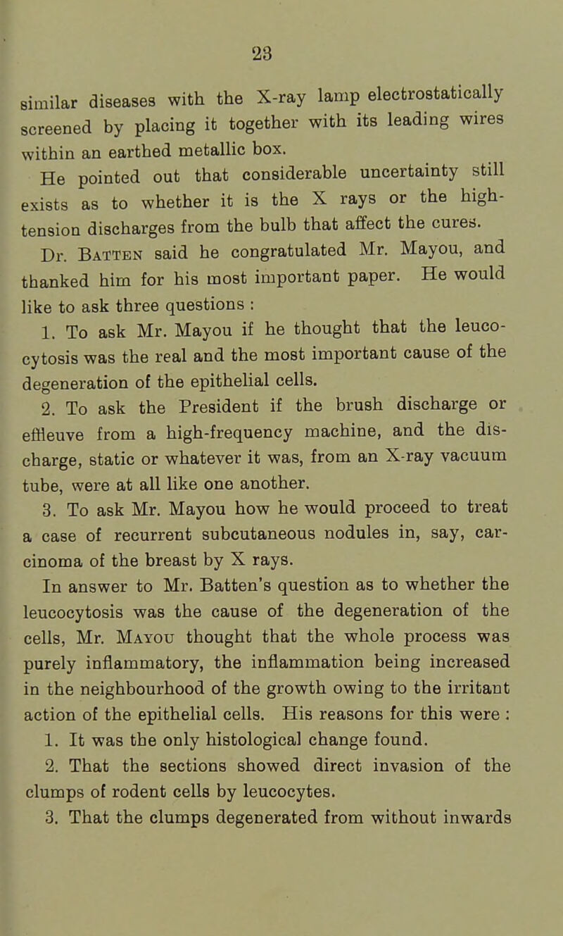 similar diseases with the X-ray lamp electrostatically screened by placing it together with its leading wires within an earthed metallic box. He pointed out that considerable uncertainty still exists as to whether it is the X rays or the high- tension discharges from the bulb that affect the cures. Dr. Batten said he congratulated Mr. Mayou, and thanked him for his most important paper. He would like to ask three questions : 1. To ask Mr. Mayou if he thought that the leuco- cytosis was the real and the most important cause of the degeneration of the epithelial cells. 2. To ask the President if the brush discharge or eflleuve from a high-frequency machine, and the dis- charge, static or whatever it was, from an X-ray vacuum tube, were at all like one another. 3. To ask Mr. Mayou how he would proceed to treat a case of recurrent subcutaneous nodules in, say, car- cinoma of the breast by X rays. In answer to Mr. Batten's question as to whether the leucocytosis was the cause of the degeneration of the cells, Mr. Mayou thought that the whole process was purely inflammatory, the inflammation being increased in the neighbourhood of the growth owing to the irritant action of the epithelial cells. His reasons for this were : 1. It was the only histological change found. 2. That the sections showed direct invasion of the clumps of rodent cells by leucocytes. 3. That the clumps degenerated from without inwards