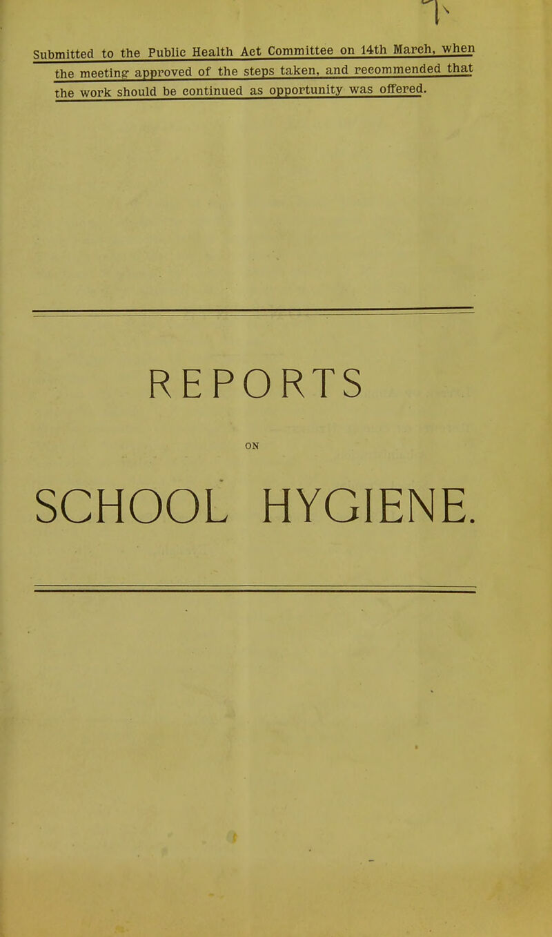 Submitted to the Public Health Act Committee on 14th March, when the meeting approved of the steps taken, and recommended that the work should be continued as opportunity was offered. REPORTS ON SCHOOL HYGIENE. /