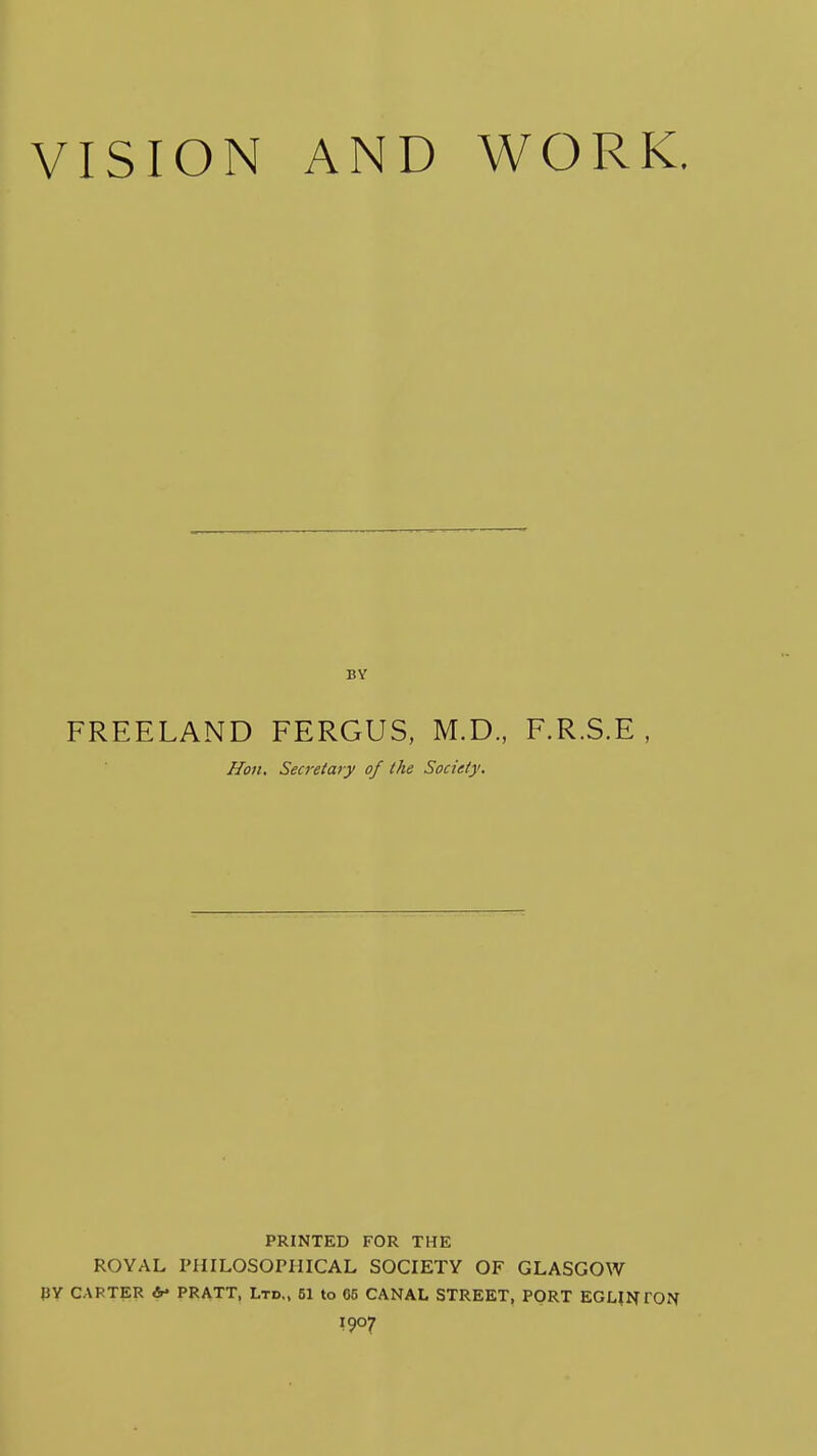 VISION AND WORK. FREELAND FERGUS, M.D., F.R.S.E , Hon. Secretary of the Society. PRINTED FOR THE ROYAL PHILOSOPHICAL SOCIETY OF GLASGOW JJY CARTER b> PRATT, Ltd., 51 to 05 CANAL STREET, PORT EGHNTON 1907