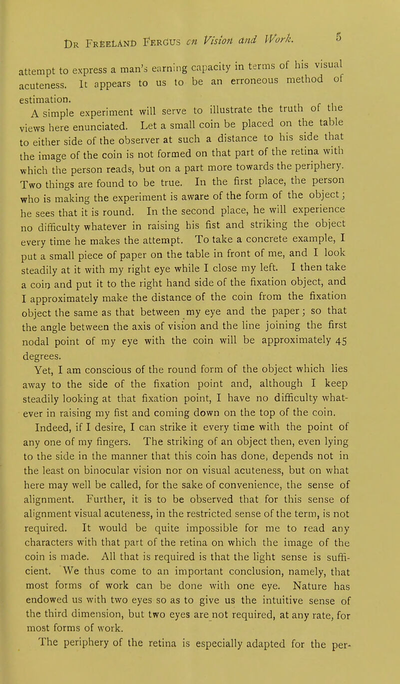 Dr Freelanc Fergus an Vision and Work. attempt to express a man's earning capacity in terms of his visual acuteness. It appears to us to be an erroneous method of estimation. A simple experiment will serve to illustrate the truth of the views here enunciated. Let a small coin be placed on the table to either side of the observer at such a distance to his side that the image of the coin is not formed on that part of the retina with which the person reads, but on a part more towards the periphery. Two things are found to be true. In the first place, the person who is making the experiment is aware of the form of the object; he sees that it is round. In the second place, he will experience no difficulty whatever in raising his fist and striking the object every time he makes the attempt. To take a concrete example, I put a small piece of paper on the table in front of me, and I look steadily at it with my right eye while I close my left. I then take a coin and put it to the right hand side of the fixation object, and I approximately make the distance of the coin from the fixation object the same as that between my eye and the paper; so that the angle between the axis of vision and the line joining the first nodal point of my eye with the coin will be approximately 45 degrees. Yet, I am conscious of the round form of the object which lies away to the side of the fixation point and, although I keep steadily looking at that fixation point, I have no difficulty what- ever in raising my fist and coming down on the top of the coin. Indeed, if I desire, I can strike it every time with the point of any one of my fingers. The striking of an object then, even lying to the side in the manner that this coin has done, depends not in the least on binocular vision nor on visual acuteness, but on what here may well be called, for the sake of convenience, the sense of alignment. Further, it is to be observed that for this sense of alignment visual acuteness, in the restricted sense of the term, is not required. It would be quite impossible for me to read any characters with that part of the retina on which the image of the coin is made. All that is required is that the light sense is suffi- cient. We thus come to an important conclusion, namely, that most forms of work can be done with one eye. Nature has endowed us with two eyes so as to give us the intuitive sense of the third dimension, but two eyes are not required, at any rate, for most forms of work. The periphery of the retina is especially adapted for the per-