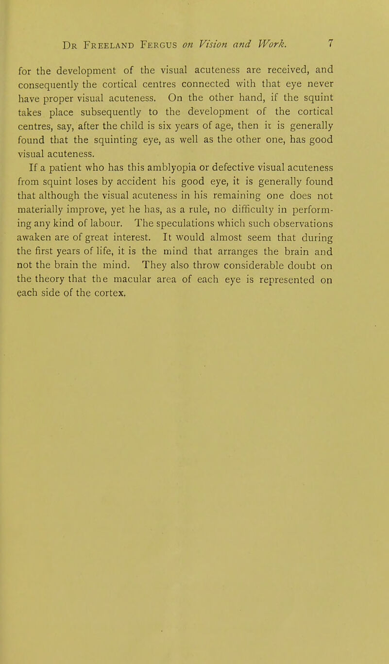 for the development of the visual acuteness are received, and consequently the cortical centres connected with that eye never have proper visual acuteness. On the other hand, if the squint takes place subsequently to the development of the cortical centres, say, after the child is six years of age, then it is generally found that the squinting eye, as well as the other one, has good visual acuteness. If a patient who has this amblyopia or defective visual acuteness from squint loses by accident his good eye, it is generally found that although the visual acuteness in his remaining one does not materially improve, yet he has, as a rule, no difficulty in perform- ing any kind of labour. The speculations which such observations awaken are of great interest. It would almost seem that during the first years of life, it is the mind that arranges the brain and not the brain the mind. They also throw considerable doubt on the theory that the macular area of each eye is represented on each side of the cortex.