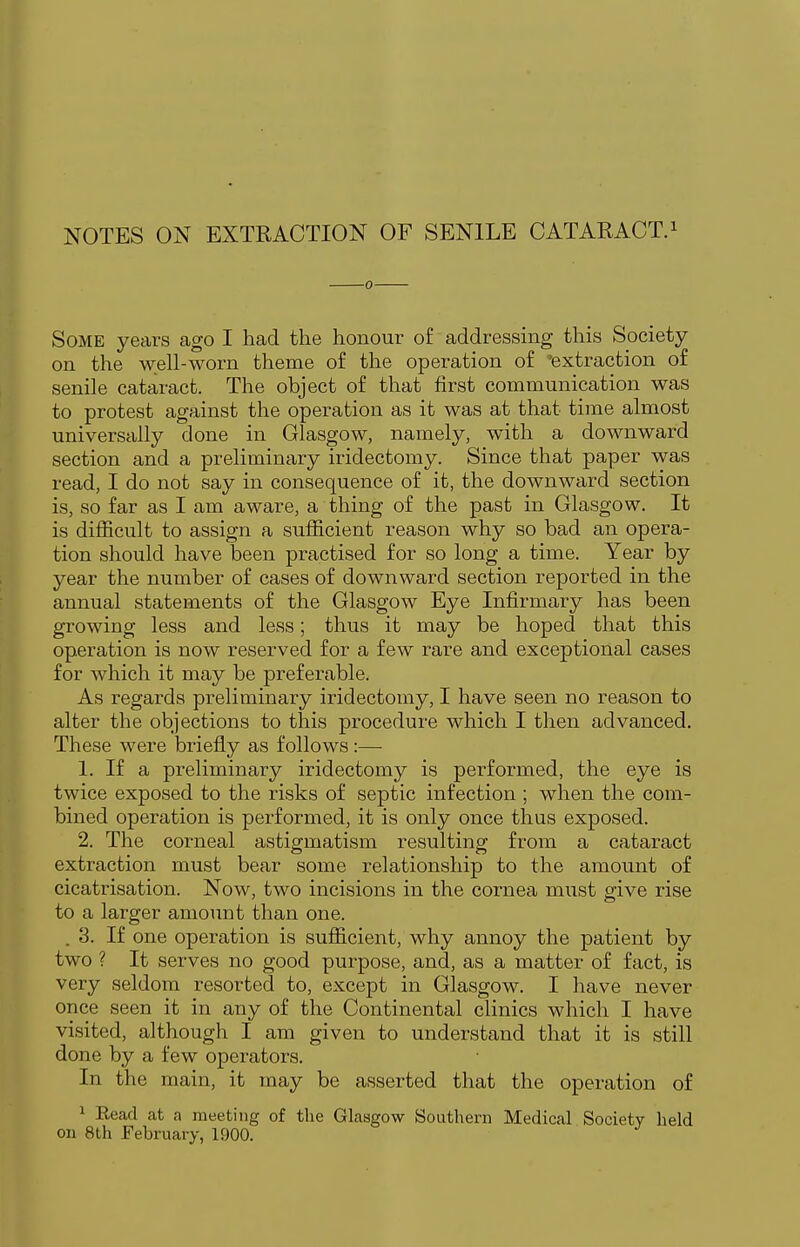NOTES ON EXTRACTION OF SENILE CATARACT. ^ 0 Some years ago I had the honour of addressing this Society on the well-worn theme of the operation of 'extraction of senile cataract. The object of that first communication was to protest against the operation as it was at that time almost universally done in Glasgow, namely, with a downward section and a preliminary iridectomy. Since that paper was read, I do not say in consequence of it, the downward section is, so far as I am aware, a thing of the past in Glasgow. It is difficult to assign a sufficient reason why so bad an opera- tion should have been practised for so long a time. Year by year the number of cases of downward section reported in the annual statements of the Glasgow Eye Infirmary has been growing less and less; thus it may be hoped that this operation is now reserved for a few rare and exceptional cases for which it may be preferable. As regards preliminary iridectomy, I have seen no reason to alter the objections to this procedure which I then advanced. These were briefly as follows:— 1. If a preliminary iridectomy is performed, the eye is twice exposed to the risks of septic infection ; when the com- bined operation is performed, it is only once thus exposed. 2. The corneal astigmatism resulting from a cataract extraction must bear some relationship to the amount of cicatrisation. Now, two incisions in the cornea must give rise to a larger amount than one. . 3. If one operation is sufficient, why annoy the patient by two ? It serves no good purpose, and, as a matter of fact, is very seldom resorted to, except in Glasgow. I have never once seen it in any of the Continental clinics which I have visited, although I am given to understand that it is still done by a few operators. In the main, it may be asserted that the operation of 1 Eead at a meeting of the Glasgow Southern Medical Society held on 8th February, 1900.