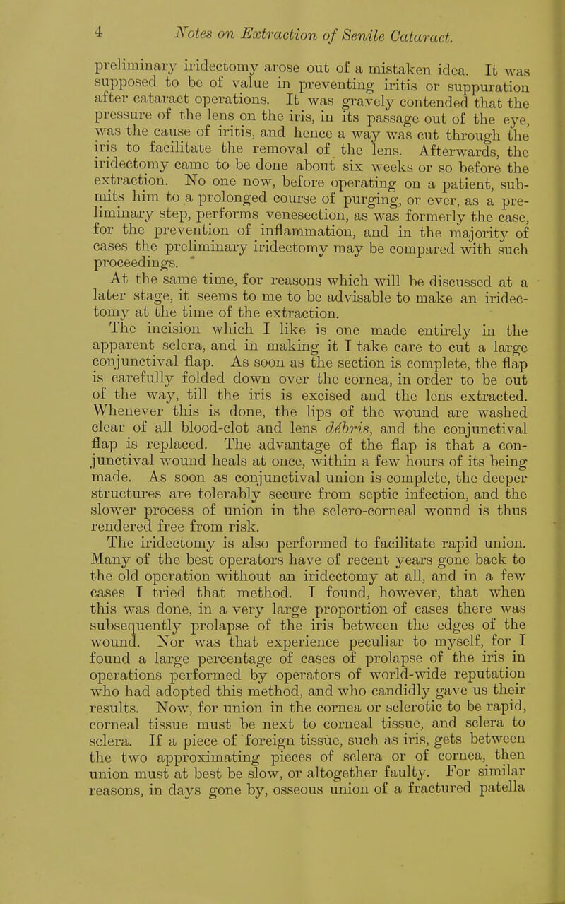 preliminary iridectomy arose out of a mistaken idea. It w^as supposed to be of value in preventing iritis or suppuration after cataract operations. It was gravely contended that the pressure of the lens on the iris, in its passage out of the eye, was the cause of iritis, and hence a way was cut through the iris to facilitate the removal of the lens. Afterwards, the iridectomy came to be done about six weeks or so before the extraction. No one now, before operating on a patient, sub- inits him to a prolonged course of purging, or ever, as a pre- liminary step, performs venesection, as was formerly the case, for the prevention of inflammation, and in the majority of cases the preliminary iridectomy may be compared with such proceedings. At the same time, for reasons which will be discussed at a later stage, it seems to me to be advisable to make an iridec- tomy at the time of the extraction. The incision which I like is one made entirely in the apparent sclera, and in making it I take care to cut a large conjunctival flap. As soon as the section is complete, the flap is carefully folded down over the cornea, in order to be out of the way, till the iris is excised and the lens extracted. Whenever this is done, the lips of the wound are washed clear of all blood-clot and lens debris, and the conjunctival flap is replaced. The advantage of the flap is that a con- junctival wound heals at once, within a few hours of its being made. As soon as conjunctival union is complete, the deeper structures are tolerably secure from septic infection, and the slower process of union in the sclero-corneal wound is thus rendei^ed free from risk. The iridectomy is also performed to facilitate rapid union. Many of the best operators have of recent years gone back to the old operation without an iridectomy at all, and in a few cases I tried that method. I found, however, that when this was done, in a very large proportion of cases there was subsequently prolapse of the iris between the edges of the wound. Nor was that experience peculiar to myself, for I found a large percentage of cases of prolapse of the iris in operations performed by operators of world-wide reputation who had adopted this method, and who candidly gave us their results. Now, for union in the cornea or sclerotic to be rapid, corneal tissue must be next to corneal tissue, and sclera to sclera. If a piece of foreign tissue, such as iris, gets between the two approximating pieces of sclera or of cornea,^ then union must at best be slow, or altogether faulty. For similar reasons, in days gone by, osseous union of a fractured patella