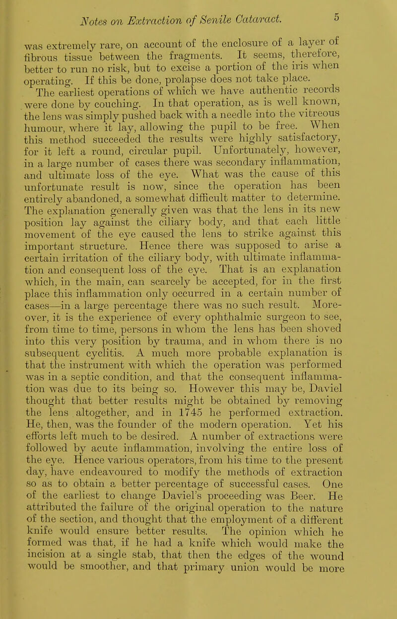 was extremely rare, on account of the enclosure of a layer of fibrous tissue between the fragments. It seems, therefore, better to run no risk, but to excise a portion of the iris when operating. If this be done, prolapse does not take place. The earliest operations of which we have authentic records were done by couching. In that operation, as is well known, the lens was simply pushed back with a needle into the vitreous humour, where it lay, allowing the pupil to be free. When this method succeeded the results were highly satisfactory, for it left a round, circular pupil. Unfortunately, however, in a large number of cases there was secondary inflammation, and ultimate loss of the eye. What was the cause of this unfortunate result is now, since the operation has been entirely abandoned, a somewhat difiicult matter to determine. The explanation generally given was that the lens in its new position lay against the ciliary body, and that each little movement of the eye caused the lens to strike against this important structure. Hence there was supposed to arise a certain irritation of the ciliary body, with ultimate inflamma- tion and consequent loss of the eye. That is an explanation which, in the main, can scarcely be accepted, for in the flrst place this inflammation only occurred in a certain number of cases—in a large percentage there was no such result. More- over, it is the experience of ever}^ ophthalmic surgeon to see, from time to time, persons in whom the lens has been shoved into this very position by trauma, and in whom there is no subsequent cyclitis. A much more probable explanation is that the instrument with which the operation was performed was in a septic condition, and that the consequent inflamma- tion was due to its being so. However this may be, Daviel thought that better results might be obtained by removing the lens altogether, and in 1745 he performed extraction. He, then, was the founder of the modern operation. Yet his efforts left much to be desired. A number of extractions were followed by acute inflammation, involving the entire loss of the eye. Hence various operators, from his time to the present day, have endeavoured to modify the methods of extraction .so as to obtain a better percentage of successful cases. One of the earliest to change Daviel's proceeding was Beer. He attributed the failure of the original operation to the nature of the section, and thought that the employment of a different knife would ensure better results. The opinion which he formed was that, if he had a knife which would make the incision at a single stab, that then the edges of the wound would be smoother, and that primary union would be more