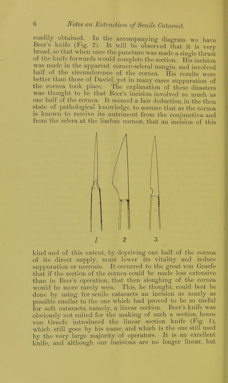readily obtained. In the accompanying diagram we have Beer's knife (Fig. 2). It will be observed that it is very broad, so that when onco the puncture was made a single thrust of tlie knife forwards would complete the section. His incision was made in the apparent corneo-scleral margin, and involved half of the circumference of the cornea. His results were better than those of Daviel, yet in many cases suppuration of the cornea took place. The explanation of these disasters was thought to be that Beer's incision involved so much as one half of the cornea. It seemed a fair deduction, in the then state of pathological knoAvledge, to assume that as the cornea is known to receive its nutriment from the conjunctiva and from the sclera at the limbus cornese, that an incision of this kind and of this extent, by depriving one half of the cornea of its direct supply, must lower its vitality and induce suppuration or necrosis. It occurred to the great von Graefe that if the section of the cornea could be made less extensive than in Beer's operation, that then sloughing of the cornea would be more rarely seen. This, he thought, could best be done by using for senile cataracts an incision as nearly as possible similar to the one which had proved to be so_ useful for soft cataracts, namely, a linear section. Beer's knife was obviously not suited for the making of such a section, hence von Graefe introduced the linear section knife (Fig. 1), which still goes by his name, and which is the one still used by the very large majority of operators. It is an_ excellent knife, and although our incisions ai-e no longer linear, but 1 2 3