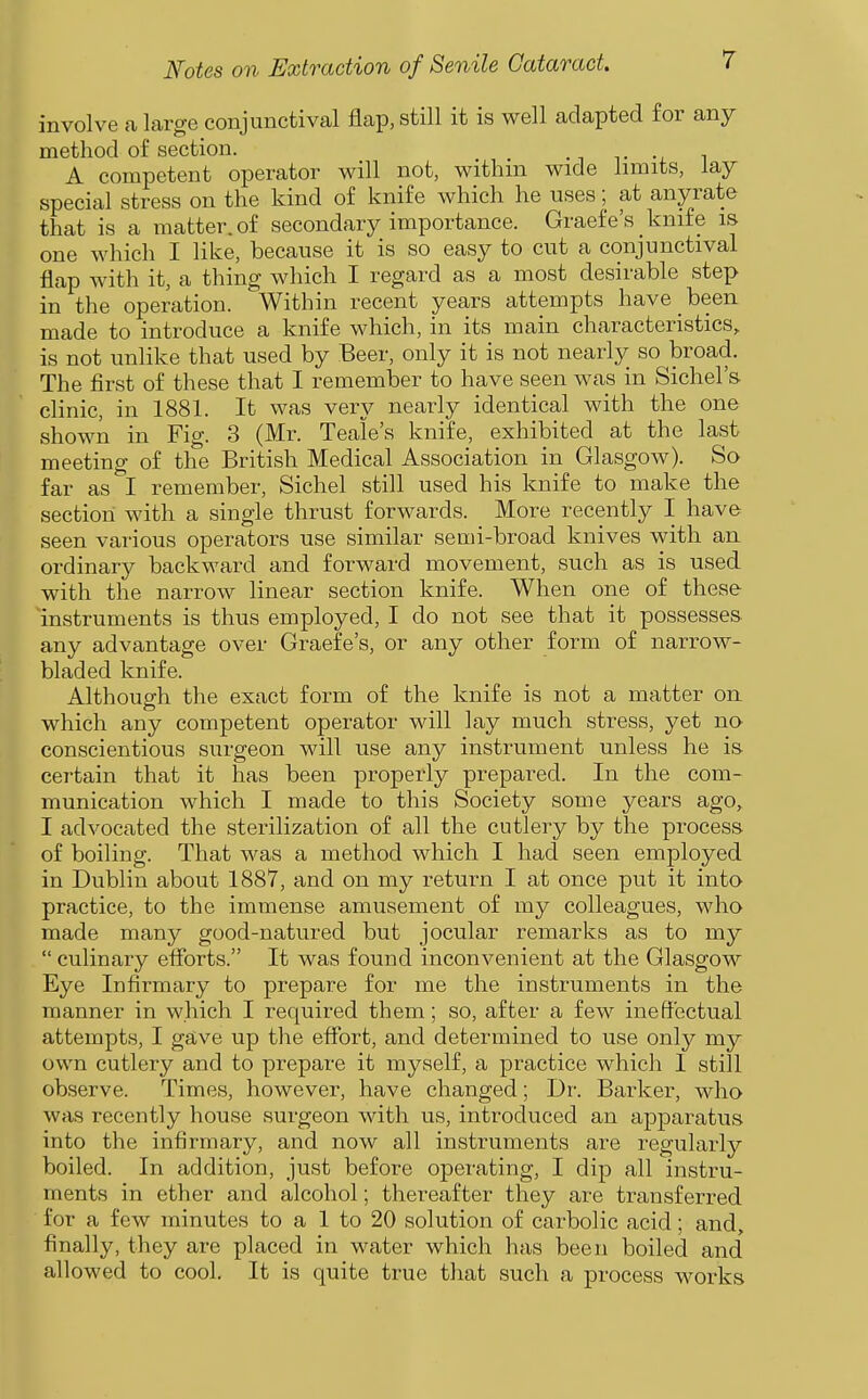 involve a large conjunctival flap, still it is well adapted for any method of section. ^^ ^ A competent operator will not, withm wide limits, lay special stress on the kind of knife which he uses; at anyrate that is a matter, of secondary importance. Graefe's _ knife is one which I like, because it is so easy to cut a conjunctival flap with it, a thing which I regard as a most desirable step in the operation. Within recent years attempts have been made to introduce a knife which, in its main characteristics, is not unlike that used by Beer, only it is not nearly so broad. The first of these that I remember to have seen was in Sichel's clinic, in 1881. It was very nearly identical with the one shown in Fig. 3 (Mr. Teale's knife, exhibited at the last meeting of the British Medical Association in Glasgow). So far as I remember, Sichel still used his knife to make the section with a single thrust forwards. More recently I have seen various operators use similar semi-broad knives with an ordinary backward and forward movement, such as is used with the narrow linear section knife. When one of these instruments is thus employed, I do not see that it possesses any advantage over Graefe's, or any other form of narrow- bladed knife. Although the exact form of the knife is not a matter on which any competent operator will lay much stress, yet no conscientious surgeon will use any instrument unless he is certain that it has been properly prepared. In the com- munication which I made to this Society some years ago, I advocated the sterilization of all the cutlery by the process of boiling. That was a method which I had seen employed in Dublin about 1887, and on my return I at once put it into practice, to the immense amusement of my colleagues, who made many good-natured but jocular remarks as to my  culinary efibrts. It was found inconvenient at the Glasgow Eye Infirmary to prepare for me the instruments in the manner in which I required them; so, after a few ineffectual attempts, I gave up the eflfort, and determined to use only my own cutlery and to prepare it myself, a practice which I still observe. Times, however, have changed; Dr. Barker, who was recently house surgeon with us, introduced an apparatus into the infirmary, and now all instruments are regularly boiled. In addition, just before operating, I dip all instru- ments in ether and alcohol; thereafter they are transferred for a few minutes to a 1 to 20 solution of carbolic acid; and, finally, they are placed in water which has been boiled and allowed to cool. It is quite true that such a process works