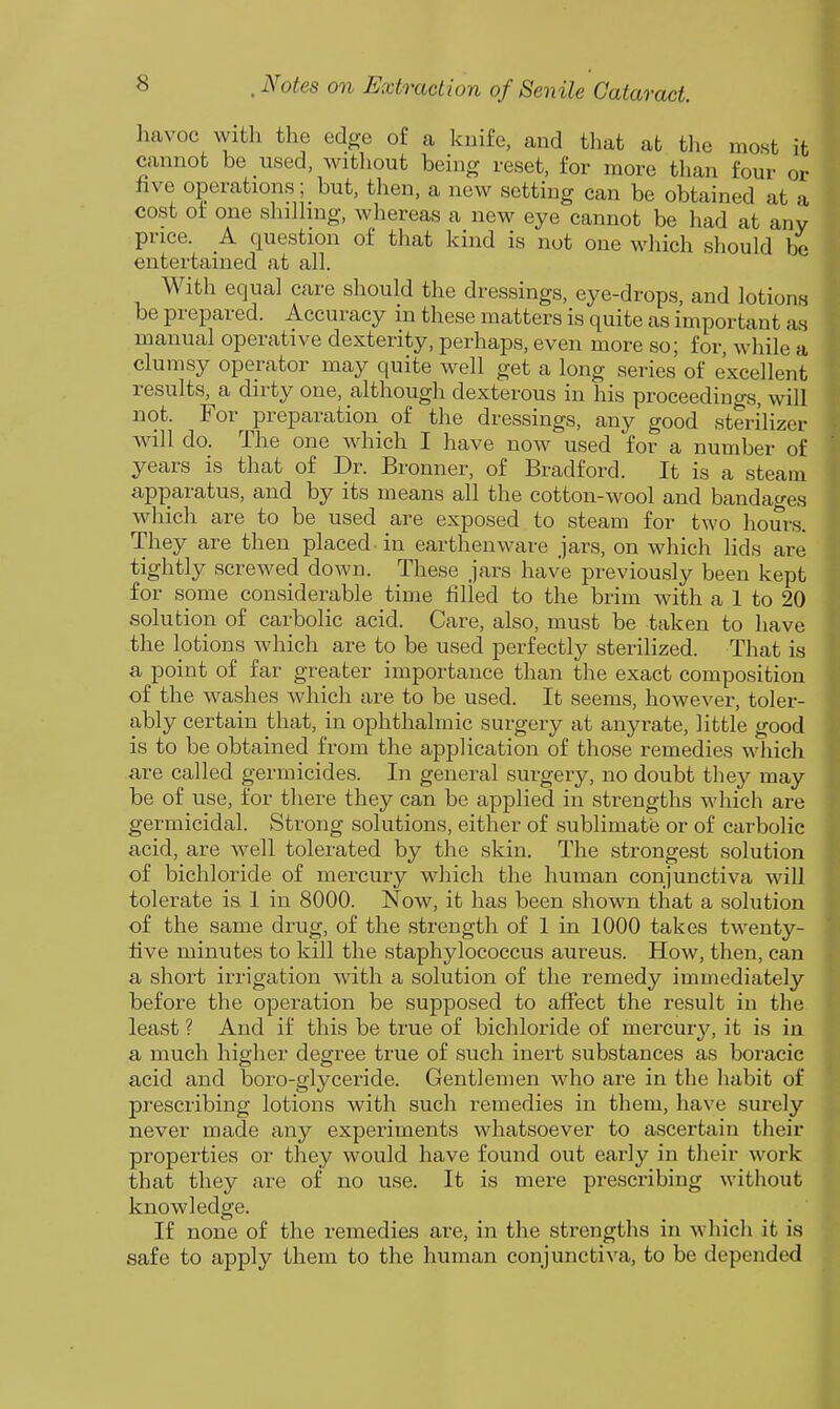 havoc vvith the edge of a knife, and that at the most it cannot be used, witliout being reset, for more than four or five operations; but, then, a new setting can be obtained at a cost ot one shilhng, whereas a new eye cannot be had at any price. A question of that kind is not one wliich should be entertained at all. With equal care should the dressings, eye-drops, and lotions be prepared. Accuracy in these matters is quite as important as manual operative dexterity, perhaps, even more so; for, Avhile a clumsy operator may quite well get a long series of excellent results, a dirty one, although dexterous in his proceedings, will not. For preparation of the dressings, any good sterilizer will do. The one which I have now used for a number of years is that of Dr. Bronner, of Bradford. It is a steam apparatus, and by its means all the cotton-wool and bandages which are to be used are exposed to steam for two hours. They are then placed in earthenware jars, on which lids are tightly screwed down. These jars have previously been kept for some considerable time filled to the brim with a 1 to 20 solution of carbolic acid. Care, also, must be taken to have the lotions which are to be used perfectly sterilized. That is a point of far greater importance than the exact composition of the washes which are to be used. It seems, however, toler- ably certain that, in ophthalmic surgery at anyrate, little good is to be obtained from the application of those remedies which are called germicides. In general surgery, no doubt they may be of use, for there they can be applied in strengths which are germicidal. Strong solutions, either of sublimate or of carbolic acid, are well tolerated by the skin. The strongest solution of bichloride of mercury which the human conjunctiva will tolerate is 1 in 8000. Now, it has been shown that a solution of the same drug, of the strength of 1 in 1000 takes twenty- five minutes to kill the staphylococcus aureus. How, then, can a short irrigation with a solution of the remedy immediately before the operation be supposed to affect the result in the least ? And if this be true of bichloride of mercury, it is in a much higher degree true of such inert substances as boracic acid and boro-glyceride. Gentlemen who are in the habit of prescribing lotions with such remedies in them, have surely never made any experiments whatsoever to ascertain their properties or they would have found out early in their work that they are of no use. It is mere prescribing without knowledge. If none of the remedies are, in the strengths in whicli it is safe to apply them to the human conjunctiva, to be depended