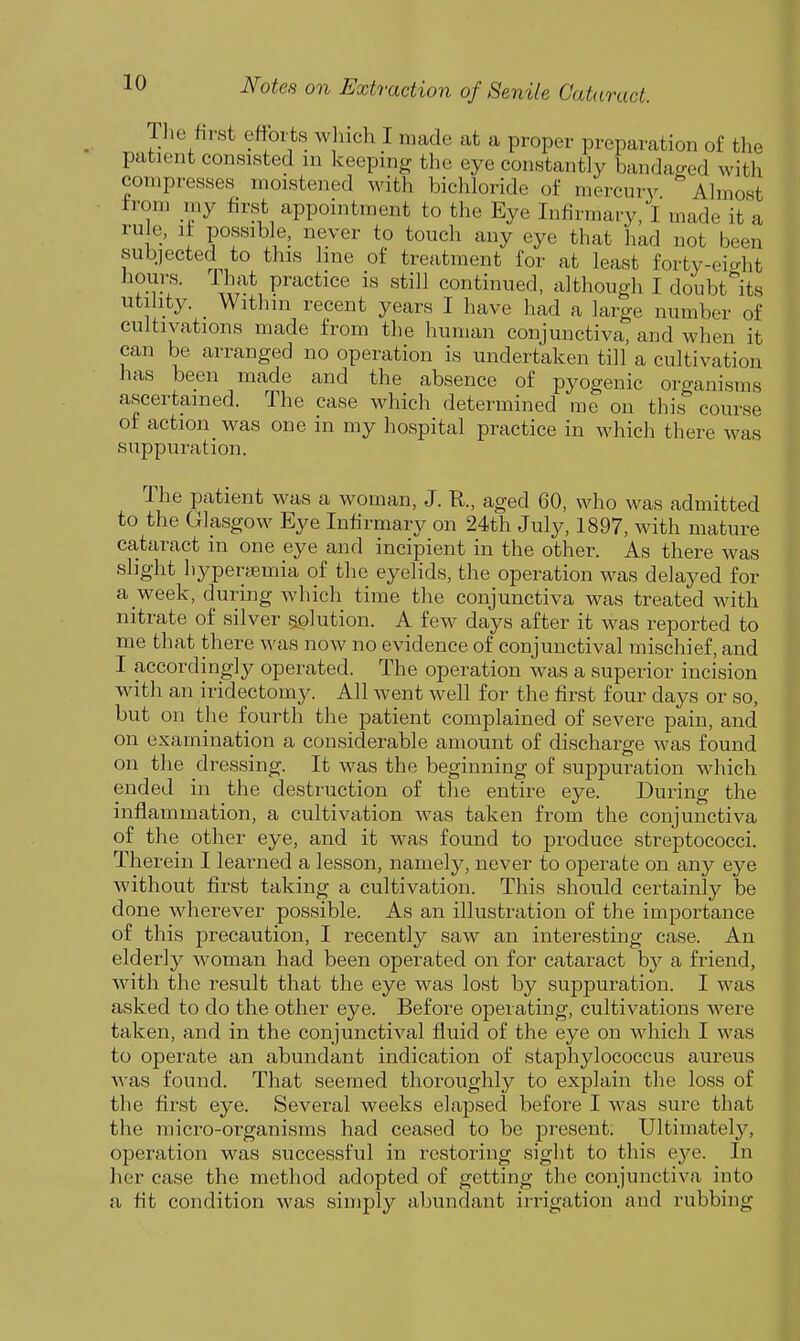 Tlie first efforts w iicli I made at a proper preparation of the patient consisted m keeping the eye constantly bandaged with compresses moistened with bichloride of mercury. Almost from my first appointment to the Eye Infirmary, I made it a rule, It possible, never to touch any eye that had not been subjected to this line of treatment for at least forty-eight .-rT' llf'K P^^c^ice i« still continued, although I doubt its utility. Within recent years I have had a large number of cultivations made from the human conjunctiva, and when it can be arranged no operation is undertaken till a cultivation has been made and the absence of pyogenic oro-anisms ascertained. The case which determined me on this course of action was one in my hospital practice in which there was suppuration. The patient was a woman, J. R., aged 60, who was admitted to the Glasgow Eye Infirmary on 24th July, 1897, with mature cataract in one eye and incipient in the other. As there Avas slight liyperfBixiia of the eyelids, the operation was delayed for a week, during which time the conjunctiva was treated with nitrate of silver solution. A few days after it was reported to me that there was now no evidence of conjunctival mischief, and I accordingly operated. The operation was a superior incision with an iridectomy. All went well for the first four days or so, but on the fourth the patient complained of severe pain, and on examination a considerable amount of discharge was found on the dressing. It was the beginning of suppuration which ended in the destruction of the entire eye. During the inflammation, a cultivation Avas taken from the conjunctiva of the other eye, and it was found to produce streptococci. Therein I learned a lesson, namely, never to operate on any eye without first taking a cultivation. This should certainly be done wherever possible. As an illustration of the importance of this precaution, I recently saw an interesting case. An elderly woman had been operated on for cataract by a friend, with the result that the eye was lost by suppuration. I was asked to do the other eye. Before operating, cultivations were taken, and in the conjunctival fluid of the eye on which I was to operate an abundant indication of staphylococcus aureus Avas found. That seemed thoroughly to explain the loss of the first eye. Several weeks elapsed before I Avas sure that the micro-organisms had ceased to be present. Ultimatel3^ operation was successful in restoring sight to this eye. In lier case the method adopted of getting the conjunctiva into a fit condition Avas simply abundant irrigation and rubbing