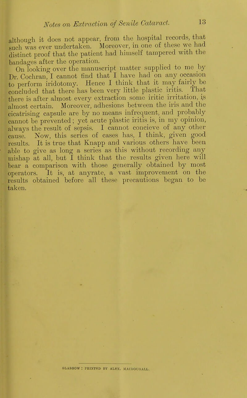 although it does not appear, from the hospital records, that such was ever undertaken. Moreover, in one of these we had distinct proof that the patient had himself tampered with the bandages after the operation. On looking over the manuscript matter supplied to me by Dr. Cochran, I cannot tind that I have had on any occasion to perform iridotomy. Hence I think that it may fairly be concluded that there has been very little plastip iritis. _ That there is after almost every extraction some iritic irritation, i,s almost certain. Moreover, adhesions between the iris and the cicatrising capsule are by no means infrequent, and probably cannot be prevented; yet acute plastic iritis is, in my opinion, always tlie result of sepsis. I cannot concieve of any other cause. Now, this series of cases has, I think, given good results. It is true that Knapp and various others have been able to give as long a series as this without recording any mishap at all, but I think that the results given here will bear a comparison with those generally obtained by most operators. It is, at anyrate, a vast improvement on the results obtained before all these precautions began to be taken. OLAsaow: i-rintkd nv ai.kx. macdouoai.i,