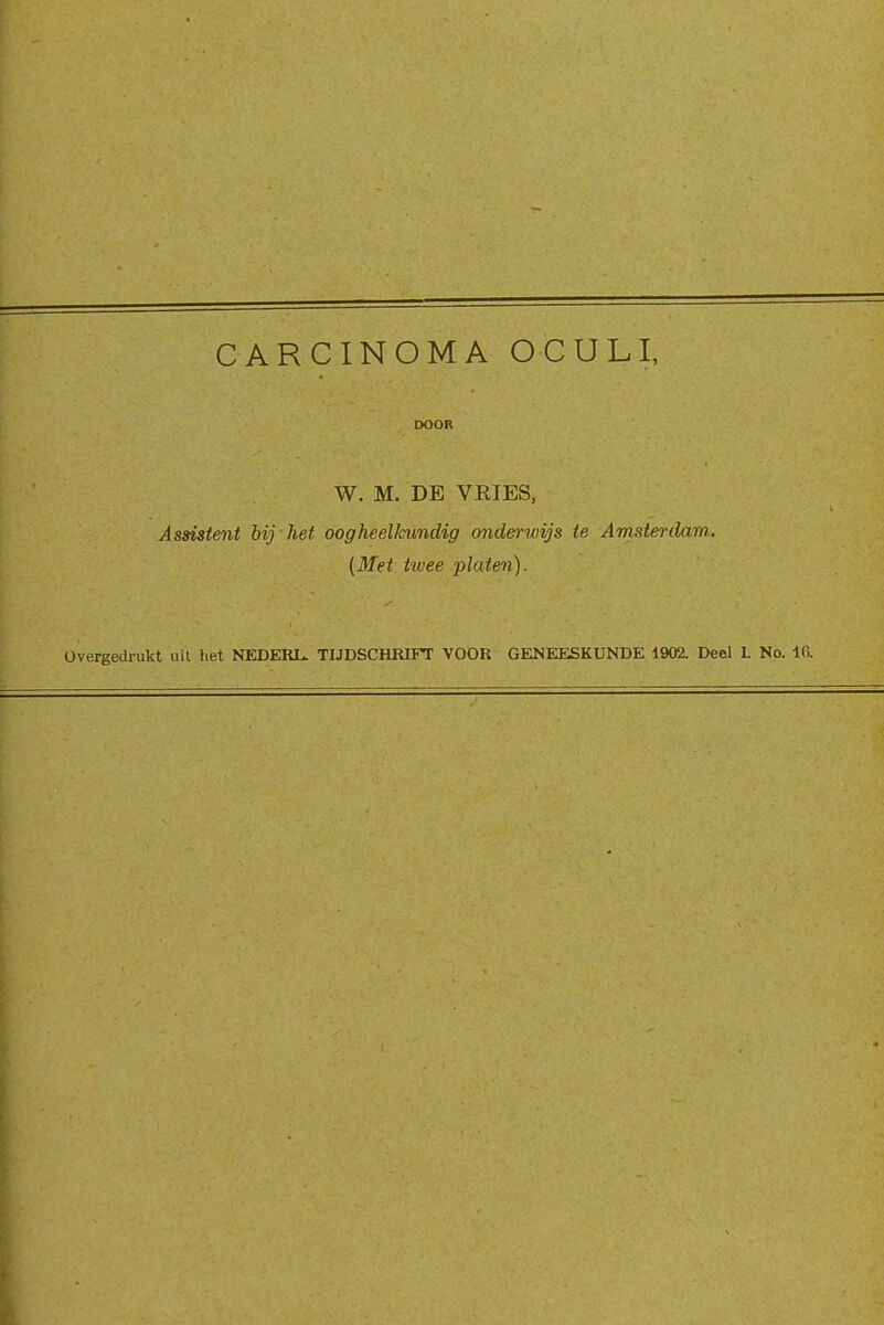 CARCINOMA OCULI, DOOR W. M. DE VEIES, Assistent bij het oogheelkundig onderwijs te Amsterdam,. {Met twee platen). Overgedrukt uit het NEDERL. TIJDSCHRIFT VOOR GENEESKUNDE 1902. Deel L No. 16.