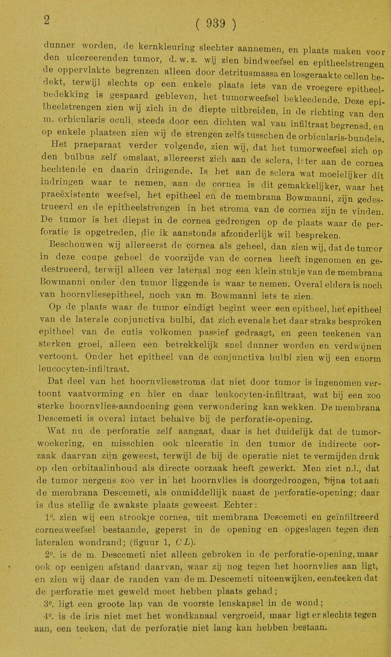 ( 939 ) dunner worden, ,1e kernkleuring slechter aannemen, en plaats maken voor den uleereerenden tumor, d. w. z. wij zien bindweefsel en epitheelstrengen <le oppervlakte begrenzen alleen door detritusmassa en losgeraakte cellen be dekt, terwijl slecbts op een enkele plaats iets van de vroegere epitheel- bedeklung is gespaard gebleven, bet tumorweefsel bekleedende Deze eni ■heelstrengen zien wij zich in de diepte uitbreiden, in de richting van den m. orbicularis oculi. steeds door een dichten wal van infiltraat begrensd en op enkele plaatsen zien wij de strengen zelfs tusschen de orbicularis-bundels Het praeparaat verder volgende, zien wij, dat het tumorweefsel zich op den bulbus zelf omslaat, allereerst zich aan de sclera, lrter aan de cornea hechtende en daarin dringende. Is het aan de sclera wat moeielijker dit indringen waar te nemen, aan de cornea is dit gemakkelijker, waar het praeëxistente weefsel, het epitheel en de membrana Bowmauni, zijn gedes- trueerd en de epitheelstrengen in het stroma van de cornea zijn te vinden. De tumor is het diepst in de cornea gedrongen op de plaats waar de per- foratie is opgetreden, die ik aanstonds afzonderlijk wil bespreken. Beschouwen wij allereerst de cornea als geheel, dan zien wij, dat de tumor in deze coupe geheel de voorzijde van de cornea heeft ingenomen en ge- destrueerd, terwijl alleen ver lateraal nog een klein stukje van de membrana Bowmanni onder den tumor liggende is waar te nemen. Overal elders is noch van hoornvliesepitheel, noch van m. Bowmanni iets te zien. Op de plaats waar de tumor eindigt begint weer een epitheel, het epitheel van de laterale conjunctiva bulbi, dat zich evenals het daar straks bespraken epitheel van de cutis volkomen passief gedraagt, en geen teekenen van sterken groei, alleen een betrekkelijk snel dunner worden en verdwijnen vertoont. Onder het epitheel van de conjunctiva bulbi zien wij een enorm leucocy ten-infiltrant. Dat deel van het hoornvliesstroma dat niet door tumor is ingenomen ver- toont vaatvorming en hier en daar leukocyten-infiltraat, wat bij een zoo sterke hoornvlies-aandoening geen verwondering kan wekken. De membrana Descemeti is overal intact behalve bij de perforatie-opening. Wat nu de perforatie zelf aangaat, daar is het duidelijk dat de tumor- woekering, en misschien ook ulceratie in den tumor de indirecte oor- zaak daarvan zijn geweest, terwijl de bij de operatie niet te vermijden druk op den orbitaalinhoud als directe oorzaak heeft gewerkt. Men ziet n.1., dat de tumor nergens zoo ver in het hoornvlies is doorgedrongen, bijna totaali de membrana Descemeti, als onmiddellijk naast de perforatie-opening; daar is dus stellig de zwakste plaats geweest. Echter: 1. zien wij een strookje cornea, uit membrana Descemeti en geïnfiltreerd corneaweefsel bestaande, geperst in de opening en opgeslagen tegen den latcralen wondrand; (figuur 1, CL). 2. is de m. Descemeti niet alleen gebroken in de perforatie-opening, maar ook op eenigen afstand daarvan, waar zij nog tegen het hoornvlies aan ligt, en zien wij daar de randen van de m. Descemeti uiteenwijken, een-teeken dat de perforatie met geweld moet hebben plaats gehad; 3°. ligt een groote lap van de voorste lenskapsel in de wond; 1. is de iris niet met het wondkanaal vergroeid, maar ligt er slechts tegen aan, een tecken, dat de perforatie niet lang kan hebben bestaan.