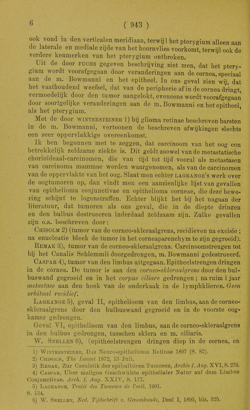 ( 943 ) ook vond m den verticalen meridiaan, terwij 1 het pterygium alleen aan do laterale en mediale zijde van het hoornvlies voorkomt, terwijl ook de verdere kenmerken van het pterygium ontbreken. Uit de door fuciis gegeven beschrijving ziet men, dat het ptery- gium wordt voorafgegaan door veranderingen aan de cornea, speciaal aan de m. Bowmanni en het epitheel. In ons geval zien wij, dat het vaathoudend weefsel, dat van de peripherie af in de cornea dringt, vermoedelijk door den tumor aangelokt, eveneens wordt voorafgegaan door soortgelijke veranderingen aan de m. Bowmanni en het epitheel, als het pterygium. Met de door wintersteiner 1) bij glioma retinae beschreven barsten in de m. Bowmanni, vertoonen de beschreven afwijkingen slechts een zeer oppervlakkige overeenkomst. Ik ben begonnen met te zeggen, dat carcinoom van het oog een betrekkelijk zeldzame ziekte is. Dit geldt zoowel van de metastatische chorioïdeaal-carcinomen, die van tijd tot tijd vooral als metastasen van carcinoma mammae worden waargenomen, als van de carcinomen van de oppervlakte van het oog. Slaat men echter lagrange's werk over de oogtumoren op, dan vindt men een aanzienlijke lijst van gevallen van epithelioma conjunctivae en epithelioma corneae, die deze bewe- ring schijnt te logenstraffen, Echter blijkt het bij het nagaan der literatuur, dat tumoren als ons geval, die in de diepte dringen en den bulbus destrueeren inderdaad zeldzaam zijn. Zulke gevallen zijn o.a. beschreven door: Chisolm 2) (tumor van de corneo-skleraalgrens, recidieven na excisie ; na enucleatie bleek de tumor in het corneaparenchym te zijn gegroeid). Kemak 3), tumor van de corneo-skleraalgrens. Carcinoomstrengen tot bij het Canalis Schlemmii doorgedrongen, m. Bowmanni gedestrueerd. Caspar 4), tumor van den limbus uitgegaan.Epitheelstrengendringen in de cornea. De tumor is aan den corneo-skleraalgrens door den bul- buswand gegroeid en in het corpus ciliare gedrongen; na ruim 1 jaar metastase aan den hoek van de onderkaak in de lymphklieren. Geen orbitaal recidief. Lagrange 5), geval II, epithelioom van den limbus, aan de corneo- skleraalgrens door den bulbuswand gegroeid en in de voorste oog- kamer gedrongen. Geval VI, epithelioom van den limbus, aan de corneo-skleraalgrens in den bulbus gedrongen, tusschen skiera en m. ciliaris. W. Snellen 6), (epitheelstrengen dringen diep in de cornea, en lj Wintersteiner, Das Neuro-epithelioma Re.tinae 1897 (S. 82). 2) Chisolm, The Lancet 1872, 13 Juli. 3) Kemak, Zur Casuistik der epibulbiiven Tumoren, Archivf. Aug. XVI, S. 279. 4) Caspar, Uber maligne Geschwülste epithelialer Natur auf dem Limbus Conjunctivae. Arch. f. Aug. XXIV, S. 177. 5) Lagrange, Traité des Tumeurs de l'oeil, 1901. S. 134. ü) W. Snellen, Ned. Tijdschrift v. Geneeskunde, Deel I, 1895, bh, 525.