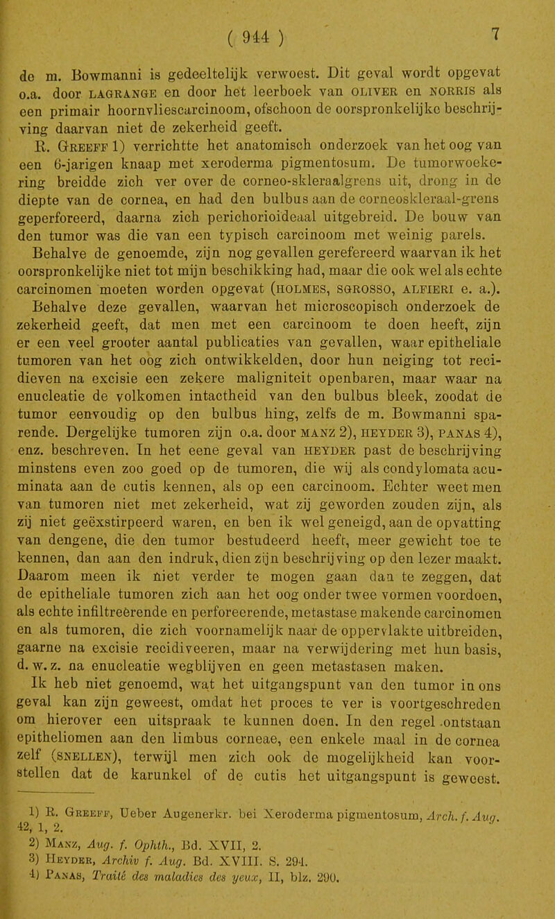 7 do m. Bowmanni is gedeeltelijk verwoest. Dit geval wordt opgevat o.a. door lagrange en door het leerboek van oliver en norris als een primair hoornvliescarcinoom, ofschoon de oorspronkelijke beschrij- ving daarvan niet de zekerheid geeft. R. Greeff 1) verrichtte het anatomisch onderzoek van het oog van een O-jarigen knaap met xeroderma pigmentosum. De tumorwoeke- ring breidde zich ver over de corneo-skleraalgrens uit, drong in de diepte van de cornea, en had den bulbus aan de corneoskleraal-grens geperforeerd, daarna zich pei*ichorioideu,al uitgebreid. De bouw van den tumor was die van een typisch carcinoom met weinig parels. Behalve de genoemde, zijn nog gevallen gerefereerd waarvan ik het oorspronkelijke niet tot mijn beschikking had, maar die ook wel als echte carcinomen moeten worden opgevat (holmes, sgrosso, alfieri e. a.). Behalve deze gevallen, waarvan het microscopisch onderzoek de zekerheid geeft, dat men met een carcinoom te doen heeft, zijn er een veel grooter aantal publicaties van gevallen, waar epitheliale tumoren van het oog zich ontwikkelden, door hun neiging tot reci- dieven na excisie een zekere maligniteit openbaren, maar waar na enucleatie de volkomen intactheid van den bulbus bleek, zoodat de tumor eenvoudig op den bulbus hing, zelfs de m. Bowmanni spa- rende. Dergelijke tumoren zijn o.a. door manz 2), heyder 3), panas 4), enz. beschreven. Tn het eene geval van heyder past de beschrijving minstens even zoo goed op de tumoren, die wij als condylomata acu- minata aan de cutis kennen, als op een carcinoom. Echter weet men van tumoren niet met zekerheid, wat zij geworden zouden zijn, als zij niet geëxstirpeerd waren, en ben ik wel geneigd, aan de opvatting van dengene, die den tumor bestudeerd heeft, meer gewicht toe te kennen, dan aan den indruk, dien zijn beschrijving op den lezer maakt. Daarom meen ik niet verder te mogen gaan dan te zeggen, dat de epitheliale tumoren zich aan het oog onder twee vormen voordoen, als echte infiltreerende en perforeerende, metastase makende carcinomen en als tumoren, die zich voornamelijk naar de oppervlakte uitbreiden, gaarne na excisie recidiveeren, maar na verwijdering met hun basis, d. w.z. na enucleatie wegblijven en geen metastasen maken. Ik heb niet genoemd, wat het uitgangspunt van den tumor in ons geval kan zijn geweest, omdat het proces te ver is voortgeschreden om hierover een uitspraak te kunnen doen. In den regel -ontstaan epitheliomen aan den limbus corneae, een enkele maal in de cornea zelf (snellen), terwijl men zich ook de mogelijkheid kan voor- stellen dat de karunkel of de cutis het uitgangspunt is geweest. 1) R. Greeff, Ueber Augenerkr. bei Xeroderma pigmentosum, Arch. f. Auo [ 42, 1, 2. 2) Manz, Aug. f. Ophth., Bd. XVII, 2. 3) Heyder, Archiv f. Aug. Bd. XVIII. S. 294. 4) Panas, Traité des maladies des yeux, II, blz. 290.