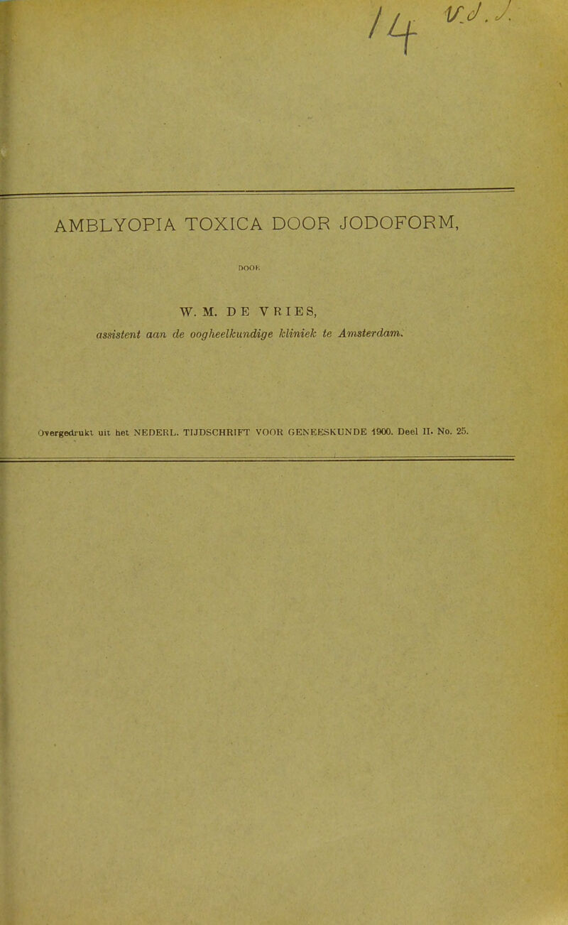 AMBLYOPIA TOXICA DOOR JODOFORM, W. M. DE VRIES, assistent aan de oogheelkundige kliniek te Amsterdam. Overgedrukt uit het NEDERL. TIJDSCHRIFT VOOR GENEESKUNDE 1900. Deel II. No. 25.