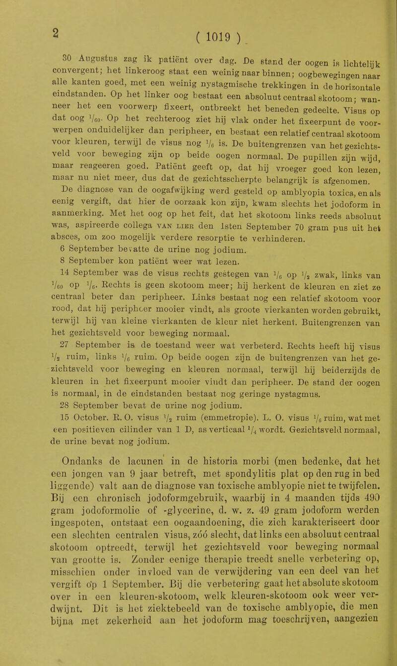 30 Augustus zag ik patiënt over dag. De stand der oogen is lichtelijk convergent; het linkeroog staat een weinig naar binnen; oogbewegingen naar alle kanten goed, met een weinig nystagmische trekkingen in de horizontale eindstanden. Op het linker oog bestaat een absoluut centraal skotoom; wan- neer het een voorwerp fixeert, ontbreekt het beneden gedeelte. Visus op dat oog i/m. Op het rechteroog ziet hij vlak onder het fixeerpunt de voor- werpen onduidelijker dan peripheer, en bestaat een relatief centraal skotoom voor kleuren, terwijl de visus nog >/0 is. De buitengrenzen van het gezichts- veld voor beweging zijn op beide oogen normaal. De pupillen zijn wijd, maar reageeren goed. Patiënt geeft op, dat hij vroeger goed kon lezen^ maar nu niet meer, dus dat de gezichtsscherpte belangrijk is afgenomen. De diagnose van de oogafwijking werd gesteld op amblyopia toxica, en als eenig vergift, dat hier de oorzaak kon zijn, kwam slechts het jodoform in aanmerking. Met het oog op het feit, dat het skotoom links reeds absoluut was, aspireerde collega van lier den lsten September 70 gram pus uit het absces, om zoo mogelijk verdere resorptie te verhinderen. 6 September bev atte de urine nog jodium. 8 September kon patiënt weer wat lezen. 14 September was de visus rechts gestegen van i/c op 1/2 zwak, links van Voo op Vo- Rechts is geen skotoom meer; hij herkent de kleuren en ziet ze centraal beter dan peripheer. Links bestaat nog een relatief skotoom voor rood, dat hij peripheer mooier vindt, als groote vierkanten worden gebruikt, terwijl hij van kleine vierkanten de kleur niet herkent. Buitengrenzen van het gezichtsveld voor beweging normaal. 27 September is de toestand weer wat verbeterd. Rechts heeft hij visus Vs ruim, links Vo ruim. Op beide oogen zijn de buitengrenzen van het ge- zichtsveld voor beweging en kleuren normaal, terwijl hij beiderzijds de kleuren in het fixeerpunt mooier vindt dan peripheer. De Btand der oogen is normaal, in de eindstanden bestaat nog geringe nystagmus. 28 September bevat de urine nog jodium. 15 October. R. O. visus V2 ruim (emmetropie). L. O. visus 1/6 ruim, wat met een positieven cilinder van 1 D, as verticaal l/4 wordt. Gezichtsveld normaal, de urine bevat nog jodium. Ondanks de lacunen in de historia morbi (men bedenke, dat het een jongen van 9 jaar betreft, met spondylitis plat op den rug in bed liegende) valt aan de diagnose van toxische amblyopie niet te twijfelen. Bij een chronisch jodoformgebruik, waarbij in 4 maanden tijds 490 gram jodoformolie of -glycerine, d. w. z. 49 gram jodoform werden ingespoten, ontstaat een oogaandoening, die zich karakteriseert door een slechten centralen visus, zóó slecht, dat links een absoluut centraal skotoom optreedt, terwijl het gezichtsveld voor beweging normaal van grootte is. Zonder eenige therapie treedt snelle verbetering op, misschien onder invloed van de verwijdering van een deel van het vergift o'p 1 September. Bij die verbetering gaat het absolute skotoom over in een kleuren-skotoom, welk kleuren-skotoom ook weer ver- dwijnt. Dit is het ziektebeeld van de toxische amblyopie, die men bijna met zekerheid aan het jodoform mag toeschrijven, aangezien