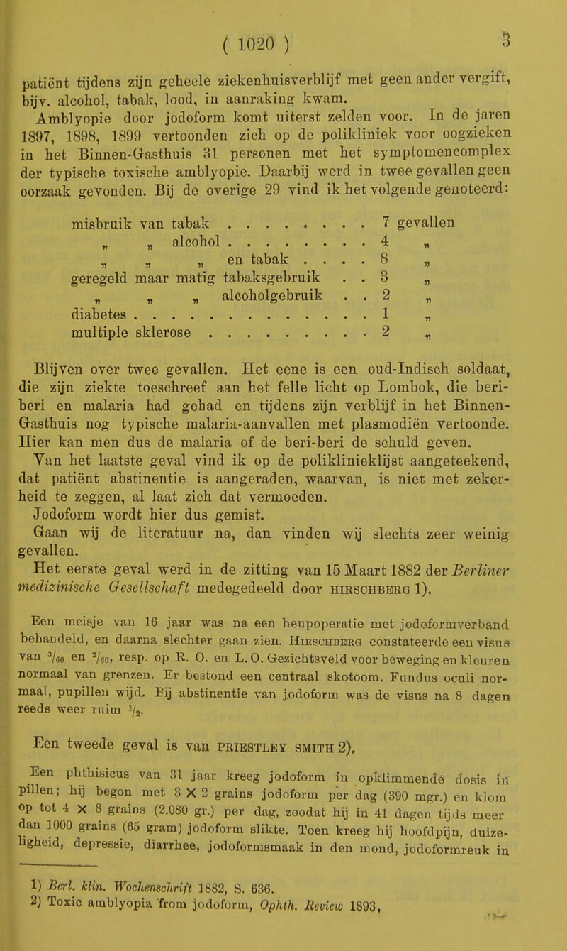 patiënt tijdens zijn geheele ziekenhuisverblijf met geen ander vergift, bijv. alcohol, tabak, lood, in aanraking kwam. Amblyopie door jodoform komt uiterst zelden voor. In de jaren 1897, 1898, 1899 vertoonden zich op de polikliniek voor oogzieken in het Binnen-Gasthuis 31 personen met het symptomencomplex der typische toxische amblyopie. Daarbij werd in twee gevallen geen oorzaak gevonden. Bij de overige 29 vind ik het volgende genoteerd: misbruik van tabak .7 gevallen „ „ alcohol 4 „ „ „ „ en tabak .... 8 „ geregeld maar matig tabaksgebruik . . 3 „ „ „ „ alcoholgebruik . . 2 „ diabetes 1 „ multiple sklerose 2 „ Blijven over twee gevallen. Het eene is een oud-Indisch soldaat, die zijn ziekte toeschreef aan het felle licht op Lombok, die beri- beri en malaria had gehad en tijdens zijn verblijf in het Binnen- Gasthuis nog typische malaria-aanvallen met plasmodiën vertoonde. Hier kan men dus de malaria of de beri-beri de schuld geven. Van het laatste geval vind ik op de poliklinieklijst aangeteekend, dat patiënt abstinentie is aangeraden, waarvan, is niet met zeker- heid te zeggen, al laat zich dat vermoeden. Jodoform wordt hier dus gemist. Gaan wij de literatuur na, dan vinden wij slechts zeer weinig gevallen. Het eerste geval werd in de zitting van 15 Maart 1882 der Berliner medizinische Gesellschaft medegedeeld door hirschbbrg 1). Een meisje van 16 jaar was na een heupoperatie met jodoformverband behandeld, en daarna slechter gaan zien. Hirschberg constateerde een visus van 3/60 en 2/60, resp. op R. O. en L. O. Gezichtsveld voor beweging en kleuren normaal van grenzen. Er bestond een centraal skotoom. Fundus oculi nor- maal, pupillen wijd. Eij abstinentie van jodoform was de visus na 8 dagen reeds weer ruim Een tweede geval is van priestley smith2). Een phthisicus van 81 jaar kreeg jodoform in opklimmende dosis in pillen; hij begon met 3X2 grains jodoform per dag (390 mgr.) en klom op tot 4 X 8 grains (2.080 gr.) per dag, zoodat hij in 41 dagen tijds meer dan 1000 grains (65 gram) jodoform slikte. Toen kreeg hij hoofdpijn, duize- ligheid, depressie, diarrhee, jodoformsmaak in den mond, jodoformreuk in 1) Berl. klin. Wochemchrift 1882, S. 636. 2) Toxic amblyopia from jodoform, Ophth. Seview 1893,