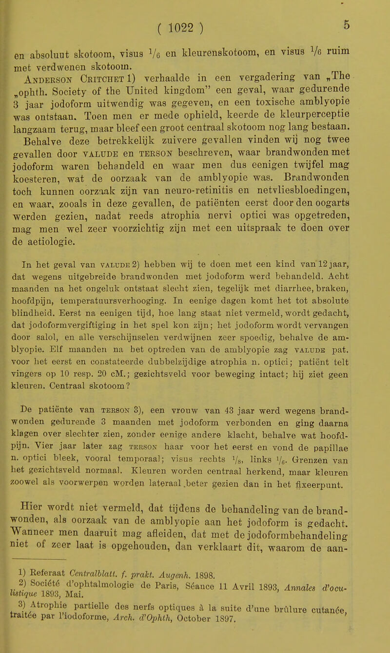 5 en absoluut skotoom, visus Vg en kleurenskotoom, en visus Vg ruim met verdwenen skotoom. Anderson Ckitchet 1) verhaalde in een vergadering van „The „ophth. Society of the United kingdom een geval, waar gedurende 3 jaar jodoform uitwendig was gegeven, en een toxische amblyopie was ontstaan. Toen men er mede ophield, keerde de kleurperceptie langzaam terug, maar bleef een groot centraal skotoom nog lang bestaan. Behalve deze betrekkelijk zuivere gevallen vinden wij nog twee gevallen door valude en terson beschreven, waar brandwonden met jodoform waren behandeld en waar men dus eenigen twijfel mag koesteren, wat de oorzaak van de amblyopie was. Brandwonden toch kunnen oorzaak zijn van neuro-retinitis en netvliesbloedingen, en waar, zooals in deze gevallen, de patiënten eerst door den oogarts werden gezien, nadat reeds atrophia nervi optici was opgetreden, mag men wel zeer voorzichtig zijn met een uitspraak te doen over de aetiologie. In het geval van valude 2) hebben wij te doen met een kind van 12jaar, dat wegens uitgebreide brandwonden met jodoform werd behandeld. Acht maanden na het ongeluk ontstaat slecht zien, tegelijk met diarrhee, braken, hoofdpijn, temperatuursverhooging. In eenige dagen komt het tot absolute blindheid. Eerst na eenigen tijd, hoe lang staat niet vermeld, wordt gedacht, dat jodoformvergiftiging in het spel kon zijn; het jodoform wordt vervangen door salol, en alle verschijnselen verdwijnen zeer spoedig, behalve de am- blyopie. Elf maanden na bet optreden van de amblyopie zag valude pat. voor het eerst en constateerde dubbelzijdige atrophia n. optici; patiënt telt vingers op 10 resp. 20 cM.; gezichtsveld voor beweging intact; hij ziet geen kleuren. Centraal skotoom? Be patiënte van terson 3), een vrouw van 43 jaar werd wegens brand- wonden gedurende 3 maanden met jodoform verbonden en ging daarna klagen over slechter zien, zonder eenige andere klacht, behalve wat hoofd- pijn. Vier jaar later zag terson haar voor het eerst en vond de papillae n. optici bleek, vooral temporaal; visus rechts Vs. links Vg- Grenzen van het gezichtsveld normaal. Kleuren worden centraal herkend, maar kleuren zoowel als voorwerpen worden lateraal .beter gezien dan in het fixeerpunt. Hier wordt niet vermeld, dat tijdens de behandeling van de brand- wonden, als oorzaak van de amblyopie aan het jodoform is gedacht. Wanneer men daaruit mag afleiden, dat met de jodoformbehandeling niet of zeer laat is opgehouden, dan verklaart dit, waarom de aan- 1) Referaat Centralblalt. f. prakt. Augenh. 1898. 2) Société d'ophtalmologie de Paris, Séauce 11 Avril 1893, Annales d'ocu- lifshque 1893, Mai. 3) Atropine partielle des nerfs optiques a la suite d'une brülure cutanée, traitée par 1'iodoforme, Arch. d'Ophlh, October 1897.