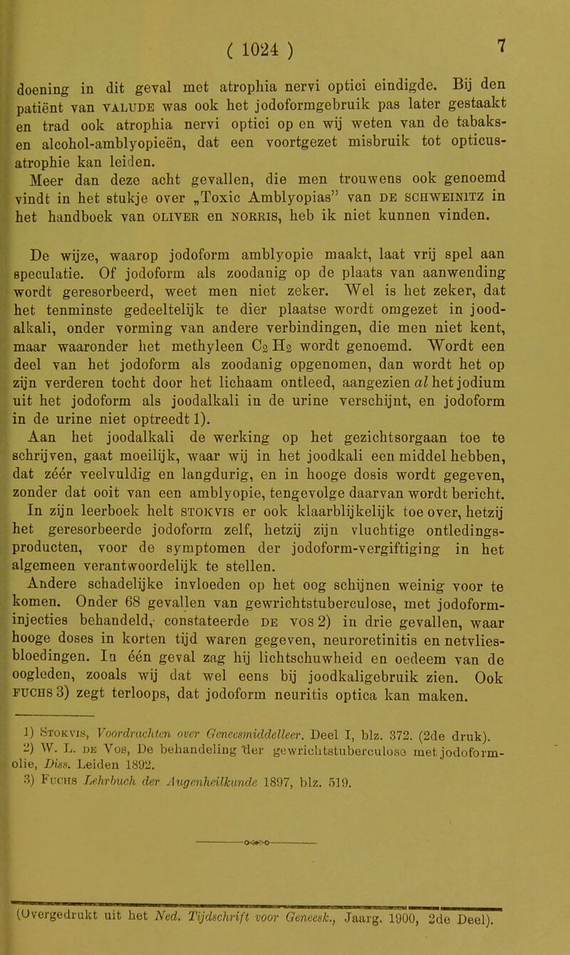 7 doening in dit geval met atrophia nervi optici eindigde. Bij den patiënt van valude was ook het jodoformgebruik pas later gestaakt en trad ook atrophia nervi optici op en wij weten van de tabaks- en alcohol-amblyopieën, dat een voortgezet misbruik tot opticus- atrophie kan leiden. Meer dan deze acht gevallen, die men trouwens ook genoemd vindt in het stukje over „Toxic Amblyopias van de schweinitz in het handboek van oliver en norris, heb ik niet kunnen vinden. De wijze, waarop jodoform amblyopie maakt, laat vrij spel aan speculatie. Of jodoform als zoodanig op de plaats van aanwending wordt geresorbeerd, weet men niet zeker. Wel is het zeker, dat het tenminste gedeeltelijk te dier plaatse wordt omgezet in jood- alkali, onder vorming van andere verbindingen, die men niet kent, maar waaronder het methyleen C2 H2 wordt genoemd. Wordt een deel van het jodoform als zoodanig opgenomen, dan wordt het op zyn verderen tocht door het lichaam ontleed, aangezien al het jodium uit het jodoform als joodalkali in de urine verschijnt, en jodoform in de urine niet optreedt 1). Aan het joodalkali de werking op het gezichtsorgaan toe te schrijven, gaat moeilijk, waar wij in het joodkali een middel hebben, dat zéér veelvuldig en langdurig, en in hooge dosis wordt gegeven, zonder dat ooit van een amblyopie, tengevolge daarvan wordt bericht. In zijn leerboek helt stokvis er ook klaarblijkelijk toe over, hetzij het geresorbeerde jodoform zelf, hetzij zijn vluchtige ontledings- producten, voor de symptomen der jodoform-vergiftiging in het algemeen verantwoordelijk te stellen. Andere schadelijke invloeden op het oog schijnen weinig voor te komen. Onder 68 gevallen van gewrichtstuberculose, met jodoform- injecties behandeld, constateerde de vos 2) in drie gevallen, waar hooge doses in korten tijd waren gegeven, neuroretinitis en netvlies- bloedingen. Ia één geval zag hij lichtschuwheid en oedeem van de oogleden, zooals wij dat wel eens bij joodkaligebruik zien. Ook fuchs 3) zegt terloops, dat jodoform neuritis optica kan maken. 1) Stokvis, Voordrachten over Geneesmiddelleer. Deel I, blz. 372. (2de druk). 2) W. L. de Vos, De behandeling Her gewrichtstuberculoso met jodoform- olie, Digis. Leiden 1892. 3) Fuchs Lehrbuch der Augcnheilkundc 1897, blz. 519. (Overgedrukt uit het Ned. Tijdschrift voor Geneesk., Jaarg. 1900, 2de Deel).