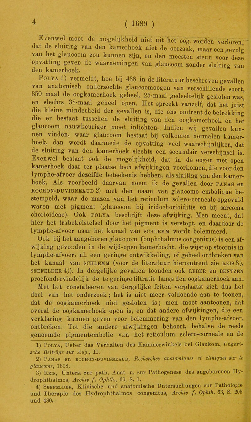 ( 1689 ) Es-enwel moet de mogelijkheid niet uit'het oog worden verloren dat de sluiting van den kamerhoek niet de oorzaak, maar een gevolg van het glaucoom zou kunnen zyn, en den meesten steun voor deze opvatting geven d3 waarnemingen van glaucoom zonder sluiting van den kamerhoek. PoLYAl) vermeldt, hoe bij 488 in de literatuur beschreven gevallen van anatomisch onderzochte glaucoomoogen van verschillende soort, 350 maal de oogkamerhoek geheel, 25-maal gedeeltelijk gesloten was' en slechts 38-maal geheel open. Het spreekt vanzelf, dat het juist die kleine minderheid der gevallen is, die ons omtrent de betrekking die er bestaat tusschen de sluiting van den oogkamerhoek en het glaucoom nauwkeuriger moet inlichten. Indien wij gevallen kun- nen vinden, waar glaucoom bestaat bij volkomen normalen kamer- hoek, dan wordt daarmede de opvatting veel waarschijnlijker, dat de sluiting van den kamerhoek slechts een secundair verschijnsel is. Evenwel bestaat ook de mogelijkheid, dat in de oogen met open kamerhoek daar ter plaatse toch afwijkingen voorkomen, die voor den lymphe-afvoer dezelfde beteekenis hebben, als sluiting van den kamer- hoek. Als voorbeeld daarvan noem ik de gevallen door panas en ROCHON-DüViGNEAUD 2) met den naam van glaucome embolique be- stempeld, waar de mazen van het reticulum sclero-corneale opgevuld waren met pigment (glaucoom bij iridochorioiditis en bij sarcoma chorioideae). Ook polta beschrijft deze afwijking. Men meent, dat hier het trabekelstelsel door het pigment is verstopt, en daardoor de lymphe-afvoer naar het kanaal van schlemm wordt belemmerd. Ook bij het aangeboren glaucoom (buphthalmus congenitus) is een af- wijking gevonden in de wijd-open kamerbocht, die wijst op stoornis in lymphe-afvoer^ nl. een geringe ontwikkeling, of geheel ontbreken van het kanaal van schlemm (voor de literatuur hieromtrent zie reis 3), SEEFELDER 4)). In dergelijke gevallen toonden ook leber en bentzen proefondervindelijk de te geringe filtratie langs den oogkamerhoek aan. Met het constateeren van dergelijke feiten verplaatst zich dus het doel van het onderzoek; het is niet meer voldoende aan te toonen, dat de oogkamerhoek niet gesloten is; men moet aantoonen, dat overal de oogkamerhoek open is, en dat andere afwijkingen, die een verklaring kunnen geven voor belemmering van den lymphe-afvoer, ontbreken. Tot die andere afwijkingen behoort, behalve de reeds genoemde pigmentembolie van het reticulum sclero-corneale en de 1) PoLYA, Ueber das Verhalten des Kammerwinkels bei Glaukom, Ungari- »che Beitrage zur Aug.^ II. 2) Panas en eochon-düvigneaüd, Recherches analomiques el cliniques sur Ie glaucome, 1898. 3) Reis, Unters. zur path. Anat. u. zur Pathogenese des angeborenen Hy- drophthalmoB, Archiv f. Ophth., 60, S. 1. 4) SEKFaLDEK, Klinische und anatomische Untersuchungen zur Pathologie und Therapie des Hydrophthalmos congenitus, Archiv f. Ophth. 63, S. 205 und 480.