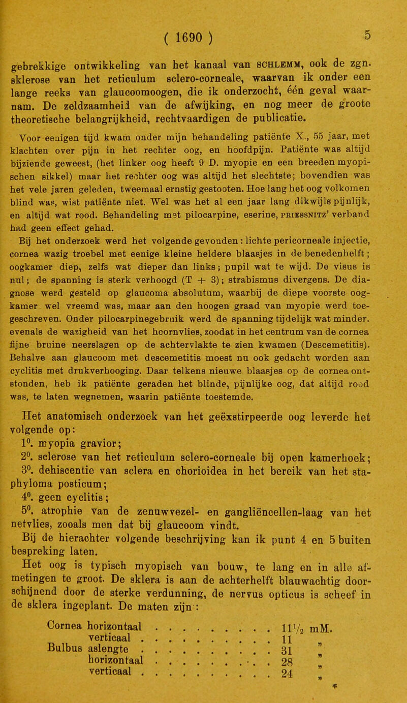 ( 1690 ) gebrekkige ontwikkeling van het kanaal van schlemm, ook de zgn. sklerose van het reticulum sclero-corneale, waarvan ik onder een lange reeks van glaucoomoogen, die ik onderzocht, één geval waar- nam. De zeldzaamheid van de afwijking, en nog meer de groote theoretische belangrijkheid, rechtvaardigen de publicatie. Voor eeuigen tijd kwam onder mija behandeling patiënte X., 55 jaar, met klachten over pijn in het rechter oog, en hoofdpijn. Patiënte was altijd bijziende geweest, (het linker oog heeft 9 D. myopie en een breeden myopi- Bchen sikkel) maar het rechter oog was altijd het slechtste; bovendien was het vele jaren geleden, tweemaal ernstig gestooten. Hoe lang het oog volkomen blind wap, wist patiënte niet. Wel was het al een jaar lang dikwijls pynlijk, en altijd wat rood. Behandeling met pilocarpine, eserine, pbibssnitz' verband had geen effect gehad. Bij het onderzoek werd het volgende gevonden: lichte pericorneale injectie, cornea wazig troebel met eenige kleine heldere blaasjes in de benedenhelft; oogkamer diep, zelfs wat dieper dan links; pupil wat te wijd. De visus is nul; de spanning is sterk verhoogd (T + 3); strabismus divergens. De dia- gnose werd gesteld op glaucoma absolutum, waarbij de diepe voorste oog- kamer wel vreemd was, maar aan den hoogen graad van myopie werd toe- geschreven. Onder pilocarpinegebruik werd de spanning tijdelijk wat minder, evenals de wazigheid van het hoornvlies, zoodat in het centrum van de cornea fijne bruine neerslagen op de achtervlakte te zien kwamen (Descemetitis). Behalve aan glaucoom met descemetitis moest nu ook gedacht worden aan cyclitis met drukverhooging. Daar telkens nieuwe blaasjes op de cornea ont- stonden, heb ik patiënte geraden het blinde, pijnlijke oog, dat altijd rood was, te laten wegnemen, waarin patiënte toestemde. Het anatomisch onderzoek van het geëxstirpeerde oog leverde het volgende op: 1°. myopia gravior; 2°. sclerose van het reticulum sclero-corneale bij open kamerhoek; 3°. dehiscentie van sclera en chorioidea in het bereik van het sta- phyloma posticum; 4°. geen cyclitis; 5. atrophie van de zenuwvezel- en gangliëncellen-laag van het netvlies, zooals men dat bij glaucoom vindt. Bij de hierachter volgende beschrijving kan ik punt 4 en 5 buiten bespreking laten. Het oog is typisch myopisch van bouw, te lang en in alle af- metingen te groot. De skiera is aan de achterhelft blauwachtig door- schijnend door de sterke verdunning, de nervus opticus is scheef in de sklera ingeplant. De maten zijn : Cornea horizontaal 11 Va mM. verticaal 11 Bulbus aslengte 31 horizontaal . • . . 28 verticaal 24