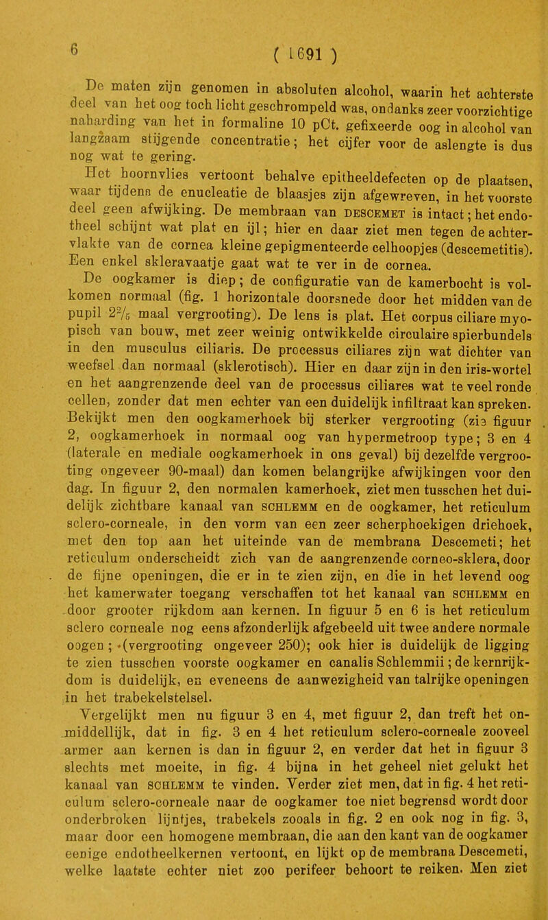 ( 1691 ) De maten zijn genomen in absoluten alcohol, waarin het achterste deel van het ooe: toch licht geBchrompeld was, ondanks zeer voorzichtige naharding van het in formaline 10 pCt. gefixeerde oog in alcohol van langzaam stijgende concentratie; het cijfer voor de aslengte is dus nog wat te gering. Ket hoornvlies vertoont behalve epitheeldefecten op de plaatsen, waar tijdenn de enucleatie de blaasjes zijn afgewreven, in het voorste' deel geen afwijking. De membraan van descemet is intact; het endo- theel schijnt wat plat en ijl; hier en daar ziet men tegen de achter- vlakte van de cornea kleine gepigmenteerde celhoopjes (descemetitis). Een enkel skleravaatje gaat wat te ver in de cornea. De oogkamer is diep; de configuratie van de kamerbocht is vol- komen normaal (fig. 1 horizontale doorsnede door het midden van de pupil 22/5 maal vergrooting). De lens is plat. Het corpus ciliare myo- pisch van bouw, met zeer weinig ontwikkelde circulaire spierbundels in den musculus ciliaris. De processus ciliares zijn wat dichter van weefsel dan normaal (sklerotisch). Hier en daar zyn in den iris-wortel en het aangrenzende deel van de processus ciliares wat te veel ronde cellen, zonder dat men echter van een duidelijk infiltraat kan spreken. Bekijkt men den oogkamerhoek bij sterker vergrooting (zh figuur 2, oogkamerhoek in normaal oog van hypermetroop type; 3 en 4 (laterale en mediale oogkamerhoek in ons geval) bij dezelfde vergroo- ting ongeveer 90-maal) dan komen belangrijke afwijkingen voor den dag. In figuur 2, den normalen kamerhoek, ziet men tusschen het dui- delijk zichtbare kanaal van schlemm en de oogkamer, het reticulum sclero-corneale, in den vorm van een zeer scherphoekigen driehoek, met den top aan het uiteinde van de membrana Descemeti; het reticulum onderscheidt zich van de aangrenzende corneo-sklera, door de fijne openingen, die er in te zien zijn, en die in het levend oog het kamerwater toegang verschaffen tot het kanaal van schlemm en door grooter rijkdom aan kernen. In figuur 5 en 6 is het reticulum sclero corneale nog eens afzonderlijk afgebeeld uit twee andere normale oogen; «(vergrooting ongeveer 250); ook hier is duidelijk de ligging te zien tusschen voorste oogkamer en canalis Schlemmii; de kernrijk- dom is duidelijk, en eveneens de aanwezigheid van talryke openingen in het trabekelstelsel. Vergelijkt men nu figuur 3 en 4, met figuur 2, dan treft het on- middellijk, dat in fig. 3 en 4 het reticulum sclero-corneale zooveel armer aan kernen is dan in figuur 2, en verder dat het in figuur 3 slechts met moeite, in fig. 4 bijna in het geheel niet gelukt het kanaal van schlemm te vinden. Verder ziet men, dat in fig. 4 het reti- culum sclero-corneale naar de oogkamer toe niet begrensd wordt door onderbroken lijntjes, trabekels zooals in fig. 2 en ook nog in fig. 3, maar door een homogene membraan, die aan den kant van de oogkamer eenige endotheelkernen vertoont, en lijkt op de membrana Descemeti, welke laatste echter niet zoo perifeer behoort te reiken. Men ziet