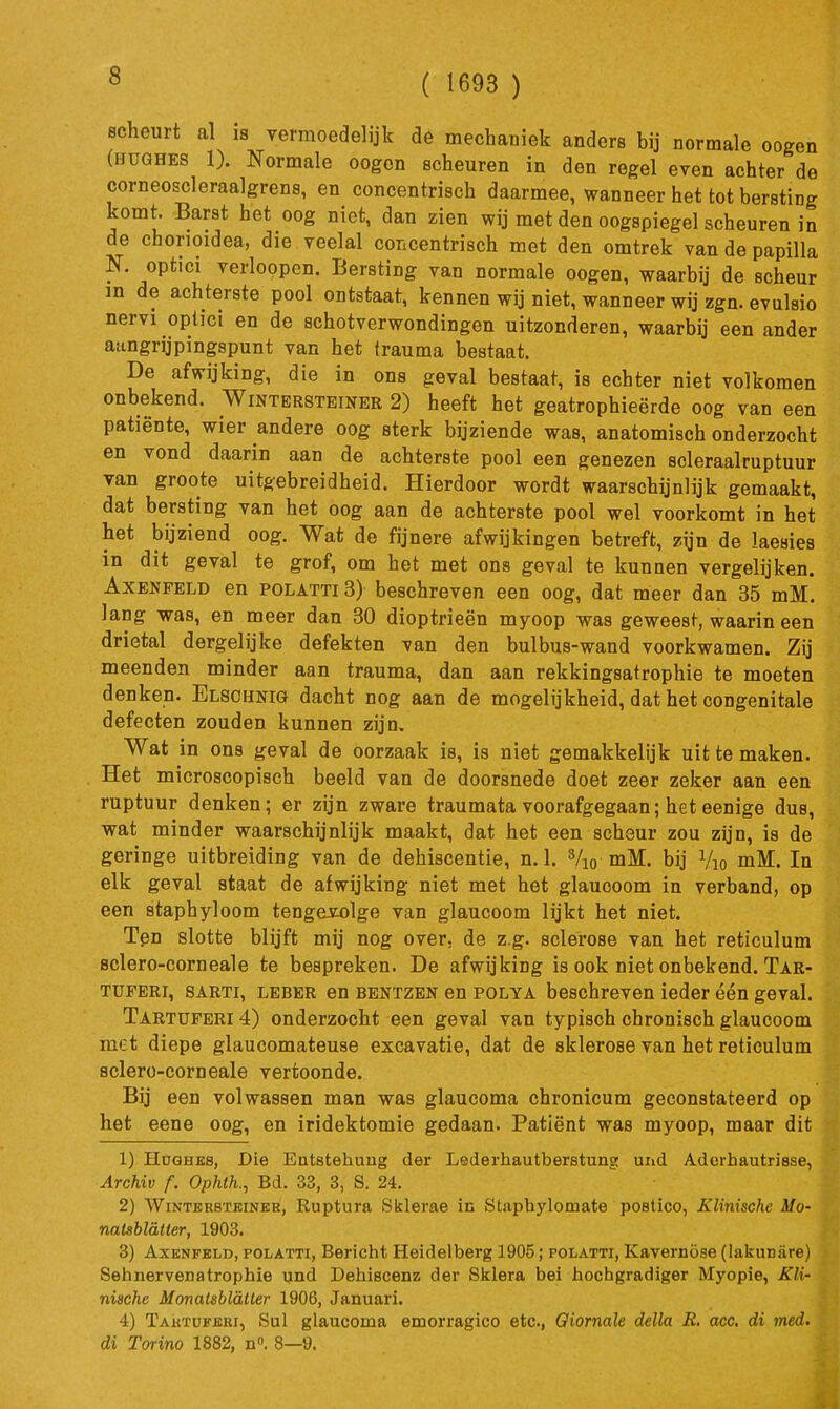 ( 1693 ) scheurt al is vermoedelijk de mechaniek anders bij normale oogen (HUGHES 1). Normale oogon scheuren in den regel even achter de corneoscleraalgrens, en concentrisch daarmee, wanneer het tot bersting komt. Barst het oog niet, dan zien wij met den oogspiegel scheuren in de chorioidea, die veelal concentrisch met den omtrek van de papiUa N. optici verloopcn. Bersting van normale oogen, waarbij de scheur in de achterste pool ontstaat, kennen wij niet, wanneer wij zgn. evulsio nervi optici en de schotverwondingen uitzonderen, waarbij een ander aangrijpingspunt van het trauma bestaat. De afwijking, die in ons geval bestaat, is echter niet volkomen onbekend. Wintbrsteiner 2) heeft het geatrophieërde oog van een patiënte, wier andere oog sterk bijziende was, anatomisch onderzocht en vond daarin aan de achterste pool een genezen scleraalruptuur van groote uitgebreidheid. Hierdoor wordt waarschijnlijk gemaakt, dat bersting van het oog aan de achterste pool wel voorkomt in het het bijziend oog. Wat de fijnere afwijkingen betreft, zijn de laesies in dit geval te grof, om het met ons geval te kunnen vergelijken. AxENFELD en POLATTi 3) beschreven een oog, dat meer dan 35 mM. lang was, en meer dan 30 dioptrieën myoop was geweest, waarin een drietal dergelijke defekten van den bul bus-wand voorkwamen. Zij meenden minder aan trauma, dan aan rekkingsatrophie te moeten denken. Elsohnig dacht nog aan de mogelijkheid, dat het congenitale defecten zouden kunnen zijn. Wat in ons geval de oorzaak is, is niet gemakkelijk uit te maken. Het microscopisch beeld van de doorsnede doet zeer zeker aan een ruptuur denken; er zijn zware traumata voorafgegaan; het eenige dus, wat minder waarschijnlijk maakt, dat het een scheur zou zijn, is de geringe uitbreiding van de dehiscentie, n. 1. Vio mM. bij Vio mM. In elk geval staat de afwijking niet met het glaucoom in verband, op een staphyloom tengevolge van glaucoom lijkt het niet. Ten slotte blijft mij nog over, de z.g. sclerose van het reticulum sclero-corneale te bespreken. De afwijking is ook niet onbekend. Tar- TüPERi, 8ARTI, LEBER en BENTZEN en POLYA bcschreven ieder één geval. Tartuferi 4) onderzocht een geval van typisch chronisch glaucoom met diepe glaucomateuse excavatie, dat de sklerose van het reticulum sclero-corneale vertoonde. Bij een volwassen man was glaucoma chronicum geconstateerd op het eene oog, en iridektomie gedaan. Patiënt was myoop, maar dit 1) HoGHEs, Die Entstehung der Lederhautberstung und Aderhautrisse, Archiv f. Ophtk, Bd. 33, 3, 8. 24. 2) WiNTERSTKiNKR, Ruptura Sklerae in Staphylomate postico, Klinische Mo- natsbldlter, 1903. 3) AxENFELD, POLATTI, Bericht Heidelberg 1905; polatti, Kavemöse (lakuniire) Sehnervenatrophie und Dehiscenz der Skiera bei hochgradiger Myopie, Kli- nische Monatsblalter 1906, Januari. 4) Takïuferi, Sul glaucoma emorragico etc, Qiornale della R. ace, di med. di Torino 1882, n. 8—9.