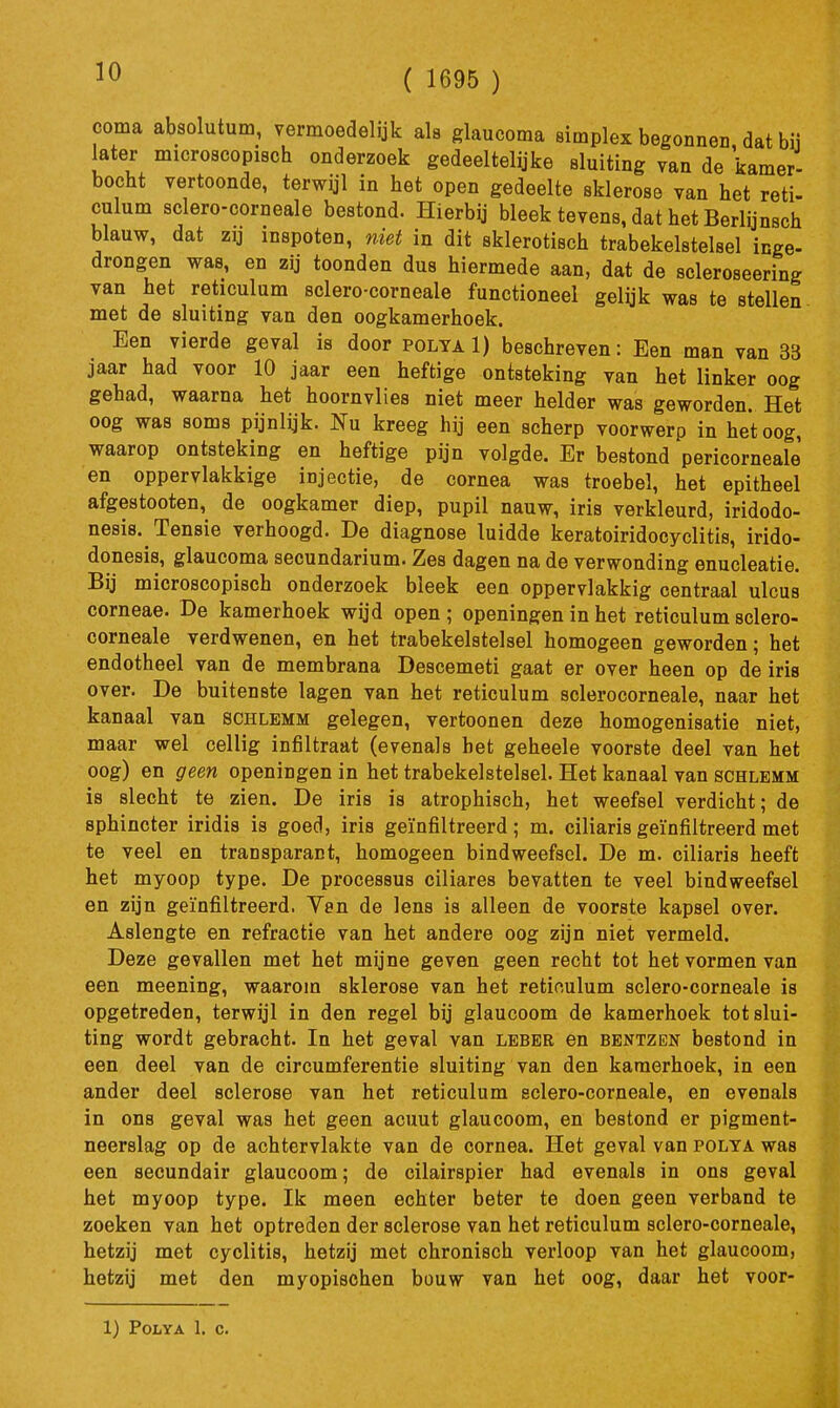 ( 1695 ) coma absolutum, vermoedelijk als glaucoma simplex begonnen, dat bij later microscopisch onderzoek gedeeltelyke sluiting van de kamer- bocht vertoonde, terwijl in het open gedeelte sklerose van het reti- culum sclero-corneale bestond. Hierbij bleek tevens, dat het Berlijnsch blauw, dat zij inspoten, niet in dit sklerotisch trabekelstelsel inge- drongen was, en zij toonden dus hiermede aan, dat de scleroseering van het reticulum sclero-corneale functioneel gelijk was te stellen met de sluiting van den oogkamerhoek. Een vierde geval is door polya 1) beschreven: Een man van 33 jaar had voor 10 jaar een heftige ontsteking van het linker oog gehad, waarna het hoornvlies niet meer helder was geworden. Het oog was soms pijnlijk. Nu kreeg hij een scherp voorwerp in het oog, waarop ontsteking en heftige pijn volgde. Er bestond pericorneale en oppervlakkige injectie, de cornea was troebel, het epitheel afgeatooten, de oogkamer diep, pupil nauw, iris verkleurd, iridodo- nesis. Tensie verhoogd. De diagnose luidde keratoiridocyclitls, irido- donesis, glaucoma secundarium. Zes dagen na de verwonding enucleatie. Bij microscopisch onderzoek bleek een oppervlakkig centraal ulcus corneae. De kamerhoek wijd open ; openingen in het reticulum sclero- corneale verdwenen, en het trabekelstelsel homogeen geworden; het endotheel van de membrana Descemeti gaat er over heen op de iris over. De buitenste lagen van het reticulum sclerocorneale, naar het kanaal van schlemm gelegen, vertoonen deze homogenisatie niet, maar wel cellig infiltraat (evenals bet geheele voorste deel van het oog) en geen openingen in het trabekelstelsel. Het kanaal van schlemm is slecht te zien. De iris is atrophisch, het weefsel verdicht; de sphincter iridis is goed, iris geïnfiltreerd; m. ciliarisgeïnfiltreerd met te veel en transparant, homogeen bindweefsel. De m. ciliaris heeft het myoop type. De processus ciliares bevatten te veel bindweefsel en zijn geïnfiltreerd. Yen de lens is alleen de voorste kapsel over. Aslengte en refractie van het andere oog zijn niet vermeld. Deze gevallen met het mijne geven geen recht tot het vormen van een meening, waarom sklerose van het reticulum sclero-corneale is opgetreden, terwijl in den regel bij glaucoom de kamerhoek tot slui- ting wordt gebracht. In het geval van leber en bentzen bestond in een deel van de circumferentie sluiting van den kamerhoek, in een ander deel sclerose van het reticulum sclero-corneale, en evenals in ons geval was het geen acuut glaucoom, en bestond er pigment- neerslag op de achtervlakte van de cornea. Het geval van polya was een secundair glaucoom; de cilairspier had evenals in ons geval het myoop type. Ik meen echter beter te doen geen verband te zoeken van het optreden der sclerose van het reticulum sclero-corneale, hetzij met cyclitis, hetzij met chronisch verloop van het glaucoom, hetzij met den myopischen bouw van het oog, daar het voor- 1) Polya 1. c.